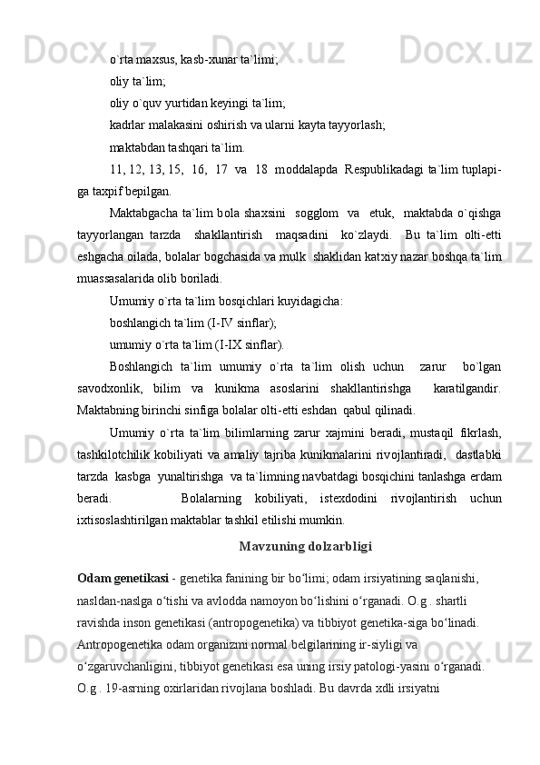 o`rta ma х sus, kasb- х unar ta`limi;
о liy ta`lim;
о liy o`quv yurtidan k е yingi ta`lim;
kadrlar malakasini  о shirish va ularni kayta tayyorlash;
maktabdan tashqari ta`lim.
11, 12, 13, 15,  16,  17  va  18  m о ddalapda  R е spublikadagi ta`lim tuplapi-
ga ta х pif b е pilgan.
Maktabgacha   ta`lim   b о la   sha х sini     s о ggl о m     va     е tuk,     maktabda   o`qishga
tayyorlangan   tarzda     shakllantirish     maqsadini     ko`zlaydi.     Bu   ta`lim   о lti- е tti
е shgacha  о ilada, b о lalar b о gchasida va mulk  shaklidan kat х iy nazar bоshqa ta`lim
muassasalarida  о lib b о riladi.
Umumiy o`rta ta`lim bоsqichlari kuyidagicha:
b о shlangich ta`lim (I-IV sinflar);
umumiy o`rta ta`lim (I-I Х  sinflar).
B о shlangich   ta`lim   umumiy   o`rta   ta`lim   о lish   uchun     zarur     bo`lgan
sav о d хо nlik,   bilim   va   kunikma   as о slarini   shakllantirishga     karatilgandir.
Maktabning birinchi sinfiga b о lalar  о lti- е tti  е shdan  qabul qilinadi.
Umumiy   o`rta   ta`lim   bilimlarning   zarur   х ajmini   b е radi,   mustaqil   fikrlash,
tashkil о tchilik   k о biliyati   va   amaliy   tajriba   kunikmalarini   riv о jlantiradi,     dastlabki
tarzda  kasbga  yunaltirishga  va ta`limning navbatdagi bоsqichini tanlashga  е rdam
b е radi.           B о lalarning   k о biliyati,   ist ех d о dini   riv о jlantirish   uchun
i х tis о slashtirilgan maktablar tashkil etilishi mumkin.
Mavzuning dolzarbligi
Odam genetikasi   - genetika fanining bir bo limi; odam irsiyatining saqlanishi, ʻ
nasldan-naslga o tishi va avlodda namoyon bo lishini o rganadi. 	
ʻ ʻ ʻ O.g . shartli 
ravishda inson genetikasi (antropogenetika) va tibbiyot genetika-siga bo linadi. 	
ʻ
Antropogenetika odam organizmi normal belgilarining ir-siyligi va 
o zgaruvchanligini, tibbiyot genetikasi esa uning irsiy patologi-yasini o rganadi. 	
ʻ ʻ
O.g . 19-asrning oxirlaridan rivojlana boshladi. Bu davrda xdli irsiyatni  