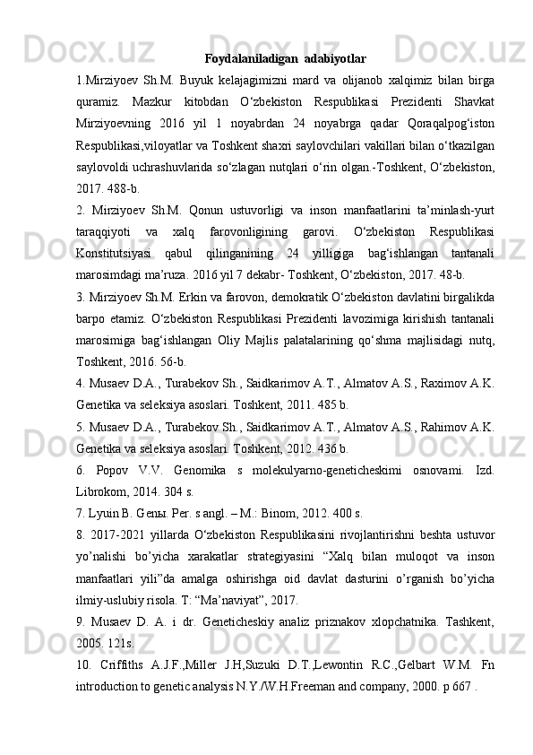 Foydalaniladigan  adabiyotlar
1.Mirziyoev   Sh.M.   Buyuk   kelajagimizni   mard   va   olijanob   xalqimiz   bilan   birga
quramiz.   Mazkur   kitobdan   O‘zbekiston   Respublikasi   Prezidenti   Shavkat
Mirziyoevning   2016   yil   1   noyabrdan   24   noyabrga   qadar   Qoraqalpog‘iston
Respublikasi,viloyatlar va Toshkent shaxri saylovchilari vakillari bilan o‘tkazilgan
saylovoldi uchrashuvlarida so‘zlagan nutqlari o‘rin olgan.-Toshkent, O‘zbekiston,
2017. 488-b. 
2.   Mirziyoev   Sh.M.   Qonun   ustuvorligi   va   inson   manfaatlarini   ta’minlash-yurt
taraqqiyoti   va   xalq   farovonligining   garovi.   O‘zbekiston   Respublikasi
Konstitutsiyasi   qabul   qilinganining   24   yilligiga   bag‘ishlangan   tantanali
marosimdagi ma’ruza. 2016 yil 7 dekabr- Toshkent, O‘zbekiston, 2017. 48-b. 
3. Mirziyoev Sh.M. Erkin va farovon, demokratik O‘zbekiston davlatini birgalikda
barpo   etamiz.   O‘zbekiston   Respublikasi   Prezidenti   lavozimiga   kirishish   tantanali
marosimiga   bag‘ishlangan   Oliy   Majlis   palatalarining   qo‘shma   majlisidagi   nutq,
Toshkent, 2016. 56-b. 
4. Musaev D.A., Turabekov Sh., Saidkarimov A.T., Almatov A.S., Raximov A.K.
Genetika va seleksiya asoslari. Toshkent, 2011. 485 b. 
5. Musaev D.A., Turabekov Sh., Saidkarimov A.T., Almatov A.S., Rahimov A.K.
Genetika va seleksiya asoslari. Toshkent, 2012. 436 b. 
6.   Popov   V.V.   Genomika   s   molekulyarno-geneticheskimi   osnovami.   Izd.
Librokom, 2014. 304 s. 
7. Lyuin B. Gen ы . Per. s angl. – M.: Binom, 2012. 400 s.  
8.   2017-2021   yillarda   O‘zbekiston   Respublikasini   rivojlantirishni   beshta   ustuvor
yo’nalishi   bo’yicha   xarakatlar   strategiyasini   “Xalq   bilan   muloqot   va   inson
manfaatlari   yili”da   amalga   oshirishga   oid   davlat   dasturini   o’rganish   bo’yicha
ilmiy-uslubiy risola. T: “Ma’naviyat”, 2017. 
9.   Musaev   D.   A.   i   dr.   Geneticheskiy   analiz   priznakov   xlopchatnika.   Tashkent,
2005. 121s. 
10.   Criffiths   A.J.F.,Miller   J.H,Suzuki   D.T.,Lewontin   R.C.,Gelbart   W.M.   Fn
introduction to genetic analysis N.Y./W.H.Freeman and company, 2000. p 667 .  