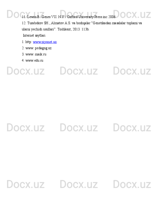 11. Lewin B. Genes VII. N.Y./ Oxford University Press.inc 2006. 
12. Turabekov SH., Almatov A.S. va boshqalar ”Genetikadan masalalar toplami va
ularni yechish usullari”. Toshkent, 2013. 113b.
 Internet saytlari 
1. http:  www.ziyonet.uz . 
2. www. pedagog.uz 
3. www. maik.ru 
4. www.edu.ru 