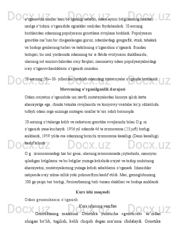 o rganuvchi usullar kam bo lganligi sababli, odam ayrim belgilarining nasldan ʻ ʻ
naslga o tishini o rganishda egizaklar usulidan foydalaniladi. 20-asrning 	
ʻ ʻ
boshlaridan odamning populyasion genetikasi rivojlana boshladi. Populyasion 
genetika ma lum bir chegaralangan gurux, odamlardagi geografik, etnik, tabakali 	
ʼ
va boshqa genlarning turlari va tarkibining o zgarishini o rganadi. Bundan 	
ʻ ʻ
tashqari, bu usul yordamida odamning tur si-fatida evolyusion shakllanishi, 
ularning sut emizuvchilardan irsiy farqlari, zamonaviy odam populyasiyalaridagi 
irsiy o zgaruvchanliklarni o rganish mumkin.	
ʻ ʻ
20-asrning 20—30- yillaridan boshlab odamdagi mutatsiyalar o rganila boshlandi. 	
ʻ
Mavzuning o’rganilganlik darajasi
Odam irsiyatini o rganishda uni xavfli mutatsiyalardan himoya qilish katta 	
ʻ
ahamiyatga ega, chunki texnika rivojlanishi va kimyoviy vositalar ko p ishlatilishi 	
ʻ
tufayli odam orga-nizmiga mutagen omillar ta siri oshib bormoqda.	
ʼ
20-asrning o rtalariga kelib va radiatsion genetika rivojlanishi bilan O.g .ni 	
ʻ
o rganish yana kuchaydi. 1956 yil odamda 46 ta xromosoma (23 juft) borligi 	
ʻ
aniklandi, 1959 yilda esa odamning birinchi xromosoma kasalligi (Daun kasalligi) 
kashf kilindi.
O.g . xromosomadagi har bir genii, ularning xromosomada joylashishi, namoyon 
qiladigan belgilarini va bu belgilar yuzaga kelishida irsiyat va tashqi muhitning 
ahamiyatini, mutatsiyalarning yuzaga kelish sabablarini o rganadi. Izlanishlar 	
ʻ
natijasida irsiy xilma-xillik yoki polimorfizm kashf etildi. Mas, gemoglobinning 
200 ga yaqin turi borligi, fermentlarning turli-tuman shakllari va boshqa aniklandi.
Kurs ishi maqsadi
Odam genomikasini o’rganish
Kurs ishining vazifasi
Genetikaning   mazmuni   Genetika   yunoncha   «geneticos»   so‘zidan
olingan   bo‘lib,   tugilish,   kelib   chiqish   degan   ma’noni   ifodalaydi.   Genetika 