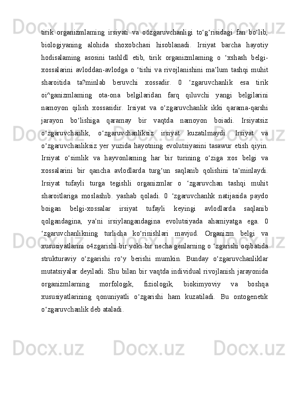 tirik   organizmlaming   irsiyati   va   o6zgaruvchanligi   to‘g‘risidagi   fan   bo‘lib,
biologiyaning   alohida   shoxobchasi   hisoblanadi.   Irsiyat   barcha   hayotiy
hodisalaming   asosini   tashldl   etib,   tirik   organizmlaming   o   ‘xshash   belgi-
xossalarini   avloddan-avlodga   o   ‘tishi   va   rivojlanishini   ma’lum   tashqi   muhit
sharoitida   ta?minlab   beruvchi   xossadir.   0   ‘zgaruvchanlik   esa   tirik
oi^ganizmlaming   ota-ona   belgilaridan   farq   qiluvchi   yangi   belgilarini
namoyon   qilish   xossasidir.   Irsiyat   va   o‘zgaruvchanlik   ikki   qarama-qarshi
jarayon   bo‘lishiga   qaramay   bir   vaqtda   namoyon   boiadi.   Irsiyatsiz
o‘zgaruvchanlik,   o‘zgaruvchanliksiz   irsiyat   kuzatilmaydi.   Irsiyat   va
o‘zgaruvchanliksiz   yer   yuzida   hayotning   evolutsiyasini   tasawur   etish   qiyin.
Irsiyat   o‘simlik   va   hayvonlaming   har   bir   turining   o‘ziga   xos   belgi   va
xossalarini   bir   qancha   avlodlarda   turg‘un   saqlanib   qolishini   ta’minlaydi.
Irsiyat   tufayli   turga   tegishli   organizmlar   o   ‘zgaruvchan   tashqi   muhit
sharoitlariga   moslashib.   yashab   qoladi.   0   ‘zgaruvchanhk   natijasida   paydo
boigan   belgi-xossalar   irsiyat   tufayli   keyingi   avlodlarda   saqlanib
qolgandagina,   ya’ni   irsiylangandagina   evolutsiyada   ahamiyatga   ega.   0
‘zgaruvchanlikning   turlicha   ko‘rinishlari   mavjud.   Organizm   belgi   va
xususiyatlarini o4zgarishi bir yoki bir necha genlarning o ‘zgarishi oqibatida
strukturaviy   o‘zgarishi   ro‘y   berishi   mumkin.   Bunday   o‘zgaruvchanliklar
mutatsiyalar   deyiladi.   Shu   bilan   bir   vaqtda   individual   rivojlanish   jarayonida
organizmlarning   morfologik,   fiziologik,   biokimyoviy   va   boshqa
xususiyatlarining   qonuniyatli   o‘zgarishi   ham   kuzatiladi.   Bu   ontogenetik
o‘zgaruvchanlik deb ataladi. 