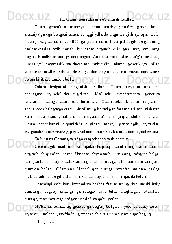 2.1 Odam genetikasini o'rganish usullari
Odam   genetikasi   insoniyat   uchun   amaliy   jihatdan   g'oyat   katta
ahamiyatga ega bo'lgani uchun so'nggi yillarda unga qiziqish ayniqsa, ortdi.
Hozirgi   vaqtda   odamda   4000   ga   yaqin   normal   va   patologik   belgilarning
nasldan-naslga   o'tib   borishi   bir   qadar   o'rganib   chiqilgan.   Irsiy   omillarga
bog'liq   kasalliklar   borligi   aniqlangan.   Ana   shu   kasalliklarni   to'g'ri   aniqlash,
ularga   yo'l   qo'ymaslik   va   da-volash   muhimdir.   Odamni   genetik   yo'l   bilan
tekshirish   usullari   ishlab   chiqil-ganidan   keyin   ana   shu   muvaffaqiyatlarni
qo'lga kiritish mumkin bo'ldi.
Odam   irsiyatini   o'rganish   usullari.   Odam   irsiyatini   o'rganish
anchagina   qiyinchiliklar   tug'diradi.   Ma'lumki,   eksperimental   genetika
usullarini   odamga   tatbiq   etib   bo'lmaydi.   Odam   sekinlik   bilan   rivojlanib,
ancha keen balog'atga etadi. Bir oilaning ko'radigan farzandlari soni nisbatan
kam bo'ladi. Sunday hollar odam irsiyatini o'rganishga qiyinchilik tug'diradi.
Odam   genetikasini   o'rganishda   quyidagi   asosiy:   geneologik,   egizaklar,
sitogenetik, biokimyoviy, populyatsion, ontogenetik usullardan foydalaniladi.
Endi bu usullarning ta'rifiga qisqacha to'xtalib o'tamiz.
Geneologik   usul   mumkin   qadar   ko'proq   odamlarning   nasl-nasabini
o'rganib   chiqishdan   iborat.   Shundan   foydalanib,   insonning   ko'pgina   belgi-
lari,   jumladan   irsiy   kasalliklarining   nasldan-naslga   o'tib   borishini   aniqlash
mumkin   bo'ladi.   Odamning   Mendel   qonunlariga   muvofiq   nasldan-   naslga
o'tib boradigan belgilaridan bir nechtasi quyida misol tariqasida keltirildi.
Odamdagi qobiliyat, ist'edod va boshqa fazilatlarning rivojlanishi irsiy
omillarga   bog'liq   ekanligi   geneologik   usul   bilan   aniqlangan.   Masalan,
musiqa, matematikaga bo'lgan iste'dod va qobiliyatlar.
Ma'lumki,   odamning   genotipiga   bog'liq   bo'lgan   u   yoki   bu   ruhiy   xusu-
siyatlari, jumladan, iste'dodning yuzaga chiqishi ijtimoiy muhitga bog'liq.
2.1.1 jadval