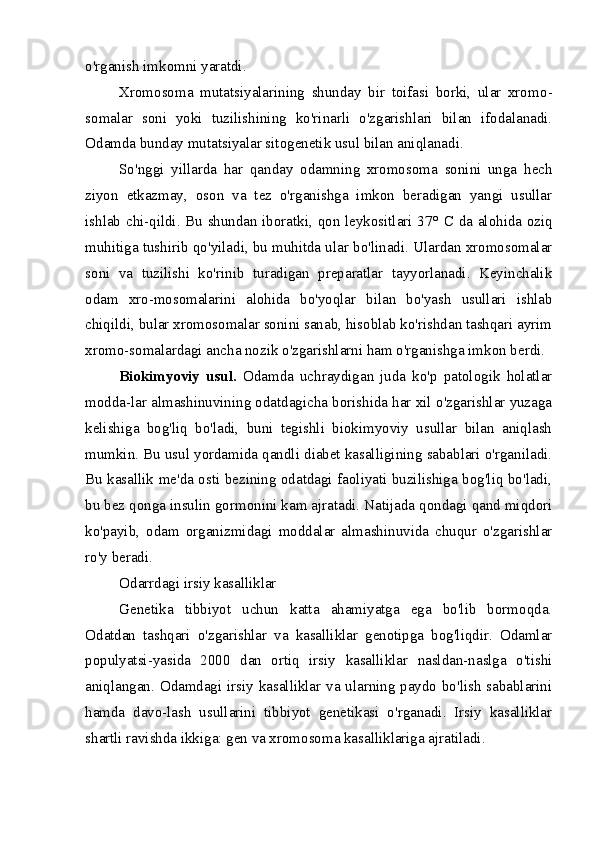 o'rganish imkomni yaratdi.
Xromosoma   mutatsiyalarining   shunday   bir   toifasi   borki,   ular   xromo -
somalar   soni   yoki   tuzilishining   ko'rinarli   o'zgarishlari   bilan   ifodalanadi.
Odamda bunday mutatsiyalar sitogenetik usul bilan aniqlanadi.
So'nggi   yillarda   har   qanday   odamning   xromosoma   sonini   unga   hech
ziyon   etkazmay,   oson   va   tez   o'rganishga   imkon   beradigan   yangi   usullar
ishlab chi-qildi. Bu shundan iboratki, qon leykositlari 37°   С   da alohida oziq
muhitiga tushirib qo'yiladi, bu muhitda ular bo'linadi. Ulardan xromosomalar
soni   va   tuzilishi   ko'rinib   turadigan   preparatlar   tayyorlanadi.   Keyinchalik
odam   xro-mosomalarini   alohida   bo'yoqlar   bilan   bo'yash   usullari   ishlab
chiqildi, bular xromosomalar sonini sanab, hisoblab ko'rishdan tashqari ayrim
xromo-somalardagi ancha nozik o'zgarishlarni ham o'rganishga imkon berdi.
Biokimyoviy   usul.   Odamda   uchraydigan   juda   ko'p   patologik   holatlar
modda-lar almashinuvining odatdagicha borishida har xil o'zgarishlar yuzaga
kelishiga   bog'liq   bo'ladi,   buni   tegishli   biokimyoviy   usullar   bilan   aniqlash
mumkin. Bu usul yordamida qandli diabet kasalligining sabablari o'rganiladi.
Bu kasallik me'da osti bezining odatdagi faoliyati buzilishiga bog'liq bo'ladi,
bu bez qonga insulin gormonini kam ajratadi. Natijada qondagi qand miqdori
ko'payib,   odam   organizmidagi   moddalar   almashinuvida   chuqur   o'zgarishlar
ro'y beradi.
Odarrdagi irsiy kasalliklar
Genetika   tibbiyot   uchun   katta   ahamiyatga   ega   bo'lib   bormoqda.
Odatdan   tashqari   o'zgarishlar   va   kasalliklar   genotipga   bog'liqdir.   Odamlar
populyatsi-yasida   2000   dan   ortiq   irsiy   kasalliklar   nasldan-naslga   o'tishi
aniqlangan. Odamdagi irsiy kasalliklar va ularning paydo bo'lish sabablarini
hamda   davo-lash   usullarini   tibbiyot   genetikasi   o'rganadi.   Irsiy   kasalliklar
shartli ravishda ikkiga: gen va xromosoma kasalliklariga ajratiladi. 