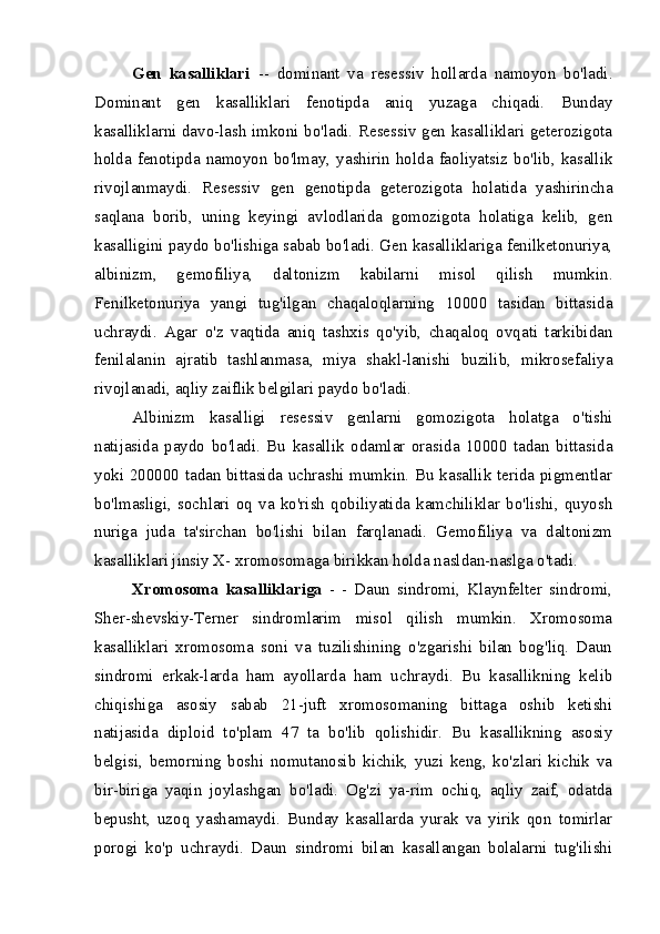 Gen   kasalliklari   --   dominant   va   resessiv   hollarda   namoyon   bo'ladi.
Domi nant   gen   kasalliklari   fenotipda   aniq   yuzaga   chiqadi.   Bunday
kasalliklarni davo-lash imkoni bo'ladi. Resessiv gen kasalliklari geterozigota
holda  fenotipda  namoyon  bo'lmay,  yashirin  holda  faoliyatsiz  bo'lib,  kasallik
rivojlanmaydi.   Re sessiv   gen   genotipda   geterozigota   holatida   yashirincha
saqlana   borib,   uning   keyingi   avlodlarida   gomozigota   holatiga   kelib,   gen
kasalligini paydo bo'lishiga sabab bo'ladi. Gen kasalliklariga fenilketonuriya,
albinizm,   gemofiliya,   dal tonizm   kabilarni   misol   qilish   mumkin.
Fenilketonuriya   yangi   tug'ilgan   chaqaloqlarning   10000   tasidan   bittasida
uchraydi.   Agar   o'z   vaqtida   aniq   tashxis   qo'yib,   chaqaloq   ovqati   tarkibidan
fenilalanin   ajratib   tashlanmasa,   miya   shakl-lanishi   buzilib,   mikrosefaliya
rivojlanadi, aqliy zaiflik belgilari paydo bo'ladi.
Albinizm   kasalligi   resessiv   genlarni   gomozigota   holatga   o'tishi
natijasida   paydo   bo'ladi.   Bu   kasallik   odamlar   orasida   10000   tadan   bittasida
yoki 200000 tadan bittasida uchrashi mumkin. Bu kasallik terida pigmentlar
bo'lmasligi,  sochlari  oq   va   ko'rish  qobiliyatida  kamchiliklar   bo'lishi,  quyosh
nuriga   juda   ta'sirchan   bo'lishi   bilan   farqlanadi.   Gemofiliya   va   daltonizm
kasalliklari jinsiy X- xromosomaga birikkan holda nasldan-naslga o'tadi.
Xromosoma   kasalliklariga   -   -   Daun   sindromi,   Klaynfelter   sindromi,
Sher-shevskiy-Terner   sindromlarim   misol   qilish   mumkin.   Xromosoma
kasalliklari   xromosoma   soni   va   tuzilishining   o'zgarishi   bilan   bog'liq.   Daun
sindromi   erkak-larda   ham   ayollarda   ham   uchraydi.   Bu   kasallikning   kelib
chiqishiga   asosiy   sabab   21-juft   xromosomaning   bittaga   oshib   ketishi
natijasida   diploid   to'plam   47   ta   bo'lib   qolishidir.   Bu   kasallikning   asosiy
belgisi,   bemorning   boshi   nomutanosib   kichik,   yuzi   keng,   ko'zlari   kichik   va
bir-biriga   yaqin   joylashgan   bo'ladi.   Og'zi   ya-rim   ochiq,   aqliy   zaif,   odatda
bepusht,   uzoq   yashamaydi.   Bunday   kasallarda   yurak   va   yirik   qon   tomirlar
porogi   ko'p   uchraydi.   Daun   sindromi   bilan   kasallangan   bolalarni   tug'ilishi