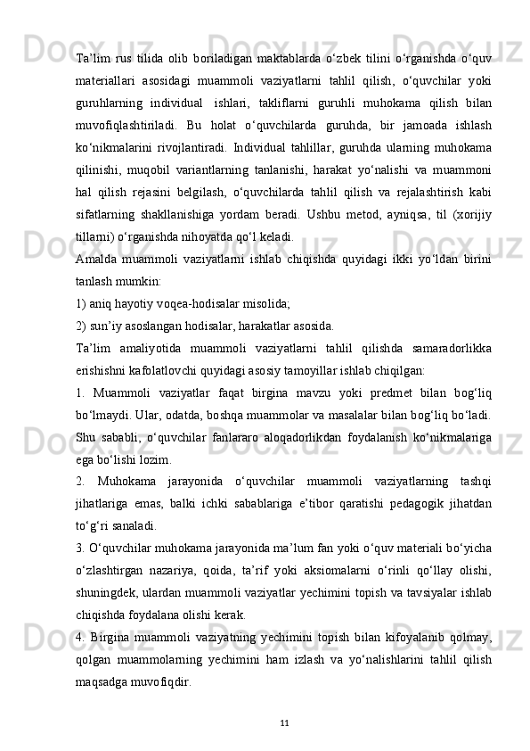 Ta’lim   rus   tilida   olib   boriladigan   maktablarda   o‘zbek   tilini   o‘rganishda   o‘quv
materiallari   asosidagi   muammoli   vaziyatlarni   tahlil   qilish,   o‘quvchilar   yoki
guruhlarning   individual     ishlari,   takliflarni   guruhli   muhokama   qilish   bilan
muvofiqlashtiriladi.   Bu   holat   o‘quvchilarda   guruhda,   bir   jamoada   ishlash
ko‘nikmalarini   rivojlantiradi.   Individual   tahlillar,   guruhda   ularning   muhokama
qilinishi,   muqobil   variantlarning   tanlanishi,   harakat   yo‘nalishi   va   muammoni
hal   qilish   rejasini   belgilash,   o‘quvchilarda   tahlil   qilish   va   rejalashtirish   kabi
sifatlarning   shakllanishiga   yordam   beradi.   Ushbu   metod,   ayniqsa,   til   (xorijiy
tillarni) o‘rganishda nihoyatda qo‘l keladi.
Amalda   muammoli   vaziyatlarni   ishlab   chiqishda   quyidagi   ikki   yo‘ldan   birini
tanlash mumkin:
1) aniq hayotiy voqea-hodisalar misolida;
2) sun’iy asoslangan hodisalar, harakatlar asosida.
Ta’lim   amaliyotida   muammoli   vaziyatlarni   tahlil   qilishda   samaradorlikka
erishishni kafolatlovchi quyidagi asosiy tamoyillar ishlab chiqilgan:
1.   Muammoli   vaziyatlar   faqat   birgina   mavzu   yoki   predmet   bilan   bog‘liq
bo‘lmaydi. Ular, odatda, boshqa muammolar va masalalar bilan bog‘liq bo‘ladi.
Shu   sababli,   o‘quvchilar   fanlararo   aloqadorlikdan   foydalanish   ko‘nikmalariga
ega bo‘lishi lozim.
2.   Muhokama   jarayonida   o‘quvchilar   muammoli   vaziyatlarning   tashqi
jihatlariga   emas,   balki   ichki   sabablariga   e’tibor   qaratishi   pedagogik   jihatdan
to‘g‘ri sanaladi.
3. O‘quvchilar muhokama jarayonida ma’lum fan yoki o‘quv materiali bo‘yicha
o‘zlashtirgan   nazariya,   qoida,   ta’rif   yoki   aksiomalarni   o‘rinli   qo‘llay   olishi,
shuningdek, ulardan muammoli vaziyatlar yechimini topish va tavsiyalar ishlab
chiqishda foydalana olishi kerak.
4.   Birgina   muammoli   vaziyatning   yechimini   topish   bilan   kifoyalanib   qolmay,
qolgan   muammolarning   yechimini   ham   izlash   va   yo‘nalishlarini   tahlil   qilish
maqsadga muvofiqdir.
11 