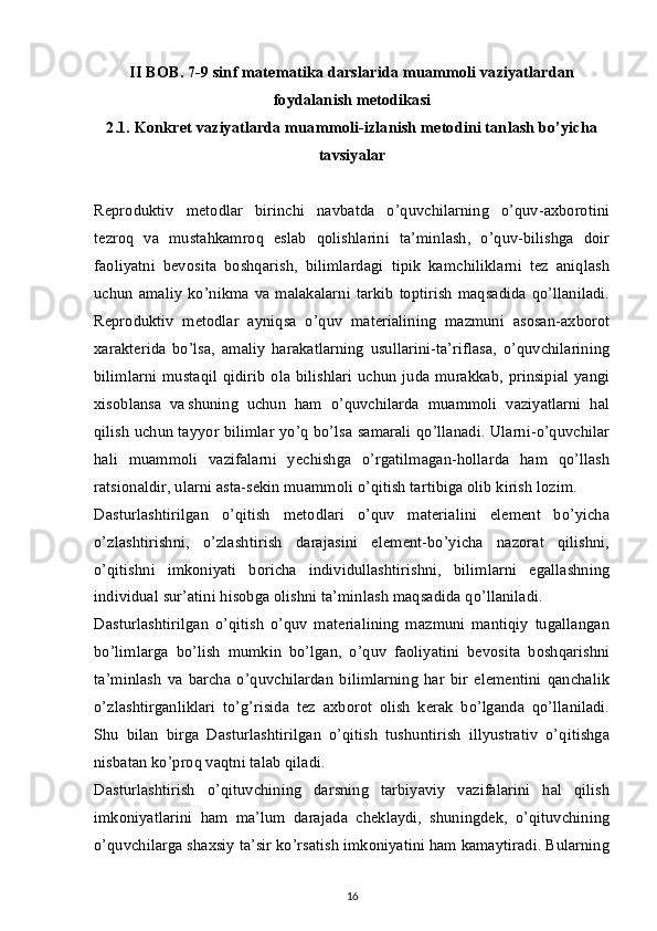 II BOB. 7-9 sinf matematika darslarida muammoli vaziyatlardan
foydalanish metodikasi
2.1. Konkret vaziyatlarda muammoli-izlanish metodini tanlash bo’yicha
tavsiyalar
Reproduktiv   metodlar   birinchi   navbatda   o’quvchilarning   o’quv-axborotini
tezroq   va   mustahkamroq   eslab   qolishlarini   ta’minlash,   o’quv-bilishga   doir
faoliyatni   bevosita   boshqarish,   bilimlardagi   tipik   kamchiliklarni   tez   aniqlash
uchun   amaliy   ko’nikma  va  malakalarni   tarkib   toptirish   maqsadida  qo’llaniladi.
Reproduktiv   metodlar   ayniqsa   o’quv   materialining   mazmuni   asosan-axborot
xarakterida   bo’lsa,   amaliy   harakatlarning   usullarini-ta’riflasa,   o’quvchilarining
bilimlarni mustaqil qidirib  ola bilishlari uchun juda murakkab, prinsipial yangi
xisoblansa   va  
shuning   uchun   ham   o’quvchilarda   muammoli   vaziyatlarni   hal
qilish uchun tayyor bilimlar yo’q bo’lsa samarali qo’llanadi. Ularni-o’quvchilar
hali   muammoli   vazifalarni   yechishga   o’rgatilmagan-hollarda   ham   qo’llash
ratsionaldir, ularni asta-sekin muammoli o’qitish tartibiga olib kirish lozim.
Dasturlashtirilgan   o’qitish   metodlari   o’quv   materialini   element   bo’yicha
o’zlashtirishni,   o’zlashtirish   darajasini   element-bo’yicha   nazorat   qilishni,
o’qitishni   imkoniyati   boricha   individullashtirishni,   bilimlarni   egallashning
individual sur’atini hisobga olishni ta’minlash maqsadida qo’llaniladi.
Dasturlashtirilgan   o’qitish   o’quv   materialining   mazmuni   mantiqiy   tugallangan
bo’limlarga   bo’lish   mumkin   bo’lgan,   o’quv   faoliyatini   bevosita   boshqarishni
ta’minlash   va   barcha   o’quvchilardan   bilimlarning   har   bir   elementini   qanchalik
o’zlashtirganliklari   to’g’risida   tez   axborot   olish   kerak   bo’lganda   qo’llaniladi.
Shu   bilan   birga   Dasturlashtirilgan   o’qitish   tushuntirish   illyustrativ   o’qitishga
nisbatan ko’proq vaqtni talab qiladi.
Dasturlashtirish   o’qituvchining   darsning   tarbiyaviy   vazifalarini   hal   qilish
imkoniyatlarini   ham   ma’lum   darajada   cheklaydi,   shuningdek,   o’qituvchining
o’quvchilarga shaxsiy ta’sir ko’rsatish imkoniyatini ham kamaytiradi. Bularning
16 