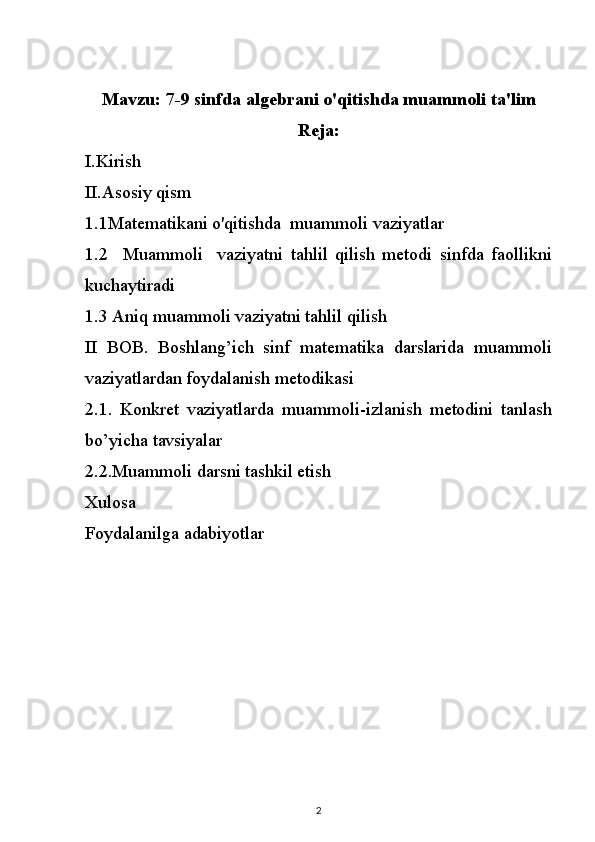 Mavzu:  7-9 sinfda algebrani o'qitishda muammoli ta'lim
Reja:
I.Kirish
II.Asosiy qism
1.1Matematikani o'qitishda     muammoli vaziyatlar
1.2     Muammoli     vaziyatni   tahlil   qilish   metodi   sinfda   faollikni
kuchaytiradi
1.3 Aniq muammoli vaziyatni tahlil qilish
II   BOB.   Boshlang’ich   sinf   matematika   darslarida   muammoli
vaziyatlardan foydalanish metodikasi
2.1.   Konkret   vaziyatlarda   muammoli-izlanish   metodini   tanlash
bo’yicha tavsiyalar
2.2.Muammoli darsni tashkil etish
Xulosa
Foydalanilga adabiyotlar
2 