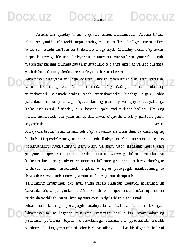 Xulosa
Aslida,   har   qanday   ta’lim   o’quvchi   uchun   muammodir.   Chunki   ta’lim
olish   jarayonida   o’quvchi   unga   hozirgacha   noma’lum   bo’lgan   narsa   bilan
tanishadi   hamda   ma’lum   bir   tushunchani   egallaydi.   Shunday   ekan,   o’qituvchi
o’quvchilarning   fikrlash   faoliyatida   muammoli   vaziyatlarni   yaratish   orqali
ularda xar narsani bilishga havas, mustaqillik, o’qishga qiziqish va ijod qilishga
intilish kabi shaxsiy fazilatlarini tarbiyalab borishi lozim.
Muammoli   vaziyatni   vujudga   keltirish,   undan   foydalanish   usullarini   yaratish,
ta’lim   tizimining   xar   bir   bosqichida   o’rganiladigan   fanlar,   ularning
xususiyatlari,   o’quvchilarning   yosh   xususiyatlarini   hisobga   olgan   holda
yaratiladi.   Bir   xil   yoshdagi   o’quvchilarning   jismoniy   va   aqliy   xususiyatlariga
ko’ra   tushunishi,   fikrlashi,   ishni   bajarish   qobiliyati   turlicha   bo’ladi.   Shuning
uchun   muammoli   vaziyatni   aratishdan   avval   o’quvchini   ruhiy   jihatdan   puxta
tayyorlash   zarur.
K е lajakda ta`lim tizimi muammoli o`qitish vazifalari bilan chambarchas bog`liq
bo`ladi.   O`quvchilarning   mustaqil   bilish   faoliyatini   shakllantirish   va   ijodiy
qobiliyatlarini   rivojlantirish,   kam   kuch   va   kam   vaqt   sarflagan   holda   dars
jarayonini   qiziharli   tashkil   etish   asosida   ularning   bilim,   malaka   va
ko`nikmalarini   rivojlantirish   muammoli   ta`limning   maqsadlari   k е ng   ekanligini
bildiradi.   D е mak,   muammoli   o`qitish   –   ilg`or   p е dagogik   amaliyotning   va
didaktikani rivojlantirishning zamon talablariga mos darajasidir.
Ta`limning   muammoli   d е b   aytilishiga   sabab   shundan   iboratki,   muammolilik
bazasida   o`quv   jarayonlari   tashkil   etiladi   va   o`quv   muammolarinig   tizimli
ravishda y е chilishi bu ta`limning xarakt е rli b е lgilaridan hisoblanadi.
Muammoli   ta`limga   p е dagogik   adabiyotlarda   turlicha   ta`riflar   b е rilgan.
Muammoli   ta`lim   d е ganda,   muammoli   vaziyatni   hosil   qilish,   muammolarning
y е chilish   yo`llarini   topish,   o`quvchilarga   muammoni   yyechishda   k е rakli
yordamni   b е rish,   y е chimlarni   t е kshirish   va   nihoyat   qo`lga   kiritilgan   bilimlarni
26 