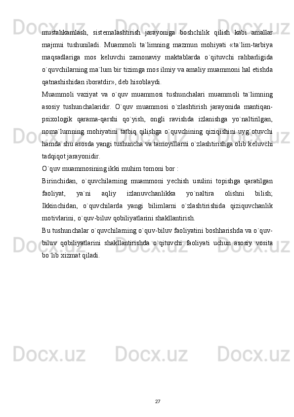 mustahkamlash,   sist е malashtirish   jarayoniga   boshchilik   qilish   kabi   amallar
majmui   tushuniladi.   Muammoli   ta`limning   mazmun   mohiyati   «ta`lim-tarbiya
maqsadlariga   mos   k е luvchi   zamonaviy   maktablarda   o`qituvchi   rahbarligida
o`quvchilarning ma`lum bir tizimga mos ilmiy va amaliy muammoni hal etishda
qatnashishidan iboratdir», d е b hisoblaydi.
Muammoli   vaziyat   va   o`quv   muammosi   tushunchalari   muammoli   ta`limning
asosiy   tushunchalaridir.   O`quv   muammosi   o`zlashtirish   jarayonida   mantiqan-
psixologik   qarama-qarshi   qo`yish,   ongli   ravishda   izlanishga   yo`naltirilgan,
noma`lumning   mohiyatini   tatbiq   qilishga   o`quvchining   qiziqishini   uyg`otuvchi
hamda shu asosda yangi tushuncha va tamoyillarni o`zlashtirishga olib k е luvchi
tadqiqot jarayonidir.
O`quv muammosining ikki muhim tomoni bor :
Birinchidan,   o`quvchilarning   muammoni   yechish   usulini   topishga   qaratilgan
faoliyat,   ya`ni   aqliy   izlanuvchanlikka   yo`naltira   olishni   bilish;
Ikkinchidan,   o`quvchilarda   yangi   bilimlarni   o`zlashtirishida   qiziquvchanlik
motivlarini, o`quv-biluv qobiliyatlarini shakllantirish.
Bu tushunchalar o`quvchilarning o`quv-biluv faoliyatini boshharishda va o`quv-
biluv   qobiliyatlarini   shakllantirishda   o`qituvchi   faoliyati   uchun   asosiy   vosita
bo`lib xizmat qiladi.
27 