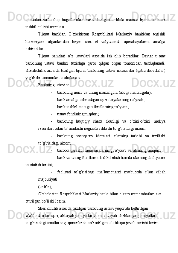 qonunlari   va   boshqa   hujjatlarida   nazarda   tutilgan   tartibda   maxsus   tijorat   banklari
tashkil etilishi mumkin.    
Tijorat   banklari   O’zbekiston   Respublikasi   Markaziy   bankidan   tegishli
litsenziyani   olganlaridan   keyin   chet   el   valyutasida   operatsiyalarini   amalga
oshiradilar.    
Tijorat   banklari   o’z   ustavlari   asosida   ish   olib   boradilar.   Davlat   tijorat
bankining   ustavi   bankni   tuzishga   qaror   qilgan   organ   tomonidan   tasdiqlanadi.
Sherikchilik asosida  tuzilgan tijorat bankining ustavi  muassislar  (qatnashuvchilar)
yig’ilishi tomonidan tasdiqlanadi.    
Bankning ustavida:    
- bankning nomi va uning manzilgohi (aloqa manzilgohi);  
- bank amalga oshiradigan operatsiyalarning ro’yxati;  
- bank tashkil etadigan fondlarning ro’yxati;  
- ustav fondining miqdori;  
- bankning   huquqiy   shaxs   ekanligi   va   o’zini-o’zini   moliya
resurslari bilan ta’minlashi negizida ishlashi to’g’risidagi nizom;  
- bankning   boshqaruv   idoralari,   ularning   tarkibi   va   tuzilishi
to’g’risidagi nizom;    
- bankka qarashli muassasalarning ro’yxati va ularning maqomi;  
- bank va uning filiallarini tashkil etish hamda ularning faoliyatini
to’xtatish tartibi;  
- faoliyati   to’g’risidagi   ma’lumotlarni   matbuotda   e’lon   qilish
majburiyati  
(tartibi);    
O’zbekiston Respublikasi Markaziy banki bilan o’zaro munosabatlari aks 
ettirilgan bo’lishi lozim.    
Sherikchilik asosida tuzilgan bankning ustavi yuqorida keltirilgan 
talablardan tashqari, aktsiyali jamiyatlar va mas’uliyati cheklangan jamiyatlar 
to’g’risidagi amallardagi qonunlarda ko’rsatilgan talablarga javob berishi lozim.     