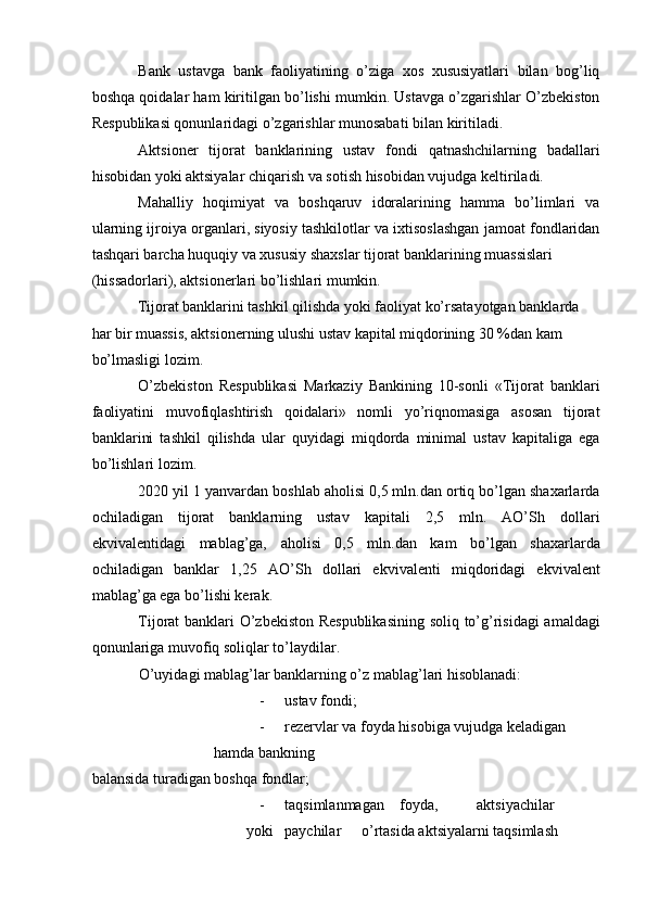 Bank   ustavga   bank   faoliyatining   o’ziga   xos   xususiyatlari   bilan   bog’liq
boshqa qoidalar ham kiritilgan bo’lishi mumkin. Ustavga o’zgarishlar O’zbekiston
Respublikasi qonunlaridagi o’zgarishlar munosabati bilan kiritiladi. 
Aktsioner   tijorat   banklarining   ustav   fondi   qatnashchilarning   badallari
hisobidan yoki aktsiyalar chiqarish va sotish hisobidan vujudga keltiriladi.    
Mahalliy   hoqimiyat   va   boshqaruv   idoralarining   hamma   bo’limlari   va
ularning ijroiya organlari, siyosiy tashkilotlar va ixtisoslashgan jamoat fondlaridan
tashqari barcha huquqiy va xususiy shaxslar tijorat banklarining muassislari 
(hissadorlari), aktsionerlari bo’lishlari mumkin.    
Tijorat banklarini tashkil qilishda yoki faoliyat ko’rsatayotgan banklarda 
har bir muassis, aktsionerning ulushi ustav kapital miqdorining 30 %dan kam 
bo’lmasligi lozim.    
O’zbekiston   Respublikasi   Markaziy   Bankining   10-sonli   «Tijorat   banklari
faoliyatini   muvofiqlashtirish   qoidalari»   nomli   yo’riqnomasiga   asosan   tijorat
banklarini   tashkil   qilishda   ular   quyidagi   miqdorda   minimal   ustav   kapitaliga   ega
bo’lishlari lozim.    
2020 yil 1 yanvardan boshlab aholisi 0,5 mln.dan ortiq bo’lgan shaxarlarda
ochiladigan   tijorat   banklarning   ustav   kapitali   2,5   mln.   AO’Sh   dollari
ekvivalentidagi   mablag’ga,   aholisi   0,5   mln.dan   kam   bo’lgan   shaxarlarda
ochiladigan   banklar   1,25   AO’Sh   dollari   ekvivalenti   miqdoridagi   ekvivalent
mablag’ga ega bo’lishi kerak.    
Tijorat banklari O’zbekiston Respublikasining  soliq to’g’risidagi amaldagi
qonunlariga muvofiq soliqlar to’laydilar.    
O’uyidagi mablag’lar banklarning o’z mablag’lari hisoblanadi:    
- ustav fondi;  
- rezervlar va foyda hisobiga vujudga keladigan 
hamda bankning 
balansida turadigan boshqa fondlar;  
- taqsimlanmagan  foyda,  aktsiyachilar 
yoki  paychilar  o’rtasida aktsiyalarni taqsimlash