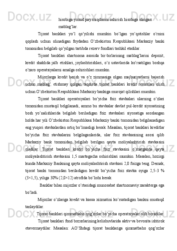 hisobiga yoxud pay miqdorini oshirish hisobiga olingan 
mablag’lar.  
Tijorat   banklari   yo’l   qo’yilishi   mumkin   bo’lgan   yo’qotishlar   o’rnini
qoplash   uchun   olinadigan   foydadan   O’zbekiston   Respublikasi   Markaziy   banki
tomonidan belgilab qo’yilgan tartibda rezerv fondlari tashkil etadilar.    
Tijorat   banklari   shartnoma   asosida   bir-birlarining   mablag’larini   depozit,
kredit   shaklida   jalb   etishlari,   joylashtirishlari,   o’z   ustavlarida   ko’rsatilgan   boshqa
o’zaro operatsiyalarni amalga oshirishlari mumkin.    
Mijozlarga   kredit   berish   va   o’z   zimmasiga   olgan   majburiyatlarni   bajarish
uchun   mablag’   etishmay   qolgan   taqdirda   tijorat   banklari   kredit   resurslari   olish
uchun O’zbekiston Respublikasi Markaziy bankiga murojat qilishlari mumkin.    
Tijorat   banklari   operatsiyalari   bo’yicha   foiz   stavkalari   ularning   o’zlari
tomonidan mustaqil  belgilanadi, ammo bu stavkalar davlat pul-kredit siyosatining
bosh   yo’nalishlarida   belgilab   beriladigan   foiz   stavkalari   siyosatiga   asoslangan
holda har yili O’zbekiston Respublikasi Markaziy banki tomonidan belgilanadigan
eng yuqori stavkalardan ortiq bo’lmasligi kerak. Masalan, tijorat banklari kreditlar
bo’yicha   foiz   stavkalarini   belgilaganlarida,   ular   foiz   stavkasining   asosi   qilib
Markaziy   bank   tomonidan   belgilab   berilgan   qayta   moliyalashtirish   stavkasini
oladilar.   Tijorat   banklari   kredit   bo’yicha   foiz   stavkasini   o’rnatganda   qayta
moliyalashtirish   stavkasini   1,5   martagacha   oshirishlari   mumkin.   Masalan,   hozirgi
kunda Markaziy Bankning qayta moliyalashtirish stavkasi 2,0 foizga teng. Demak,
tijorat   banki   tomonidan   beriladigan   kredit   bo’yicha   foiz   stavka   oyiga   2,5-3   %
(3×1,5), yiliga 30% (2,0×12) atrofida bo’lishi kerak.    
Banklar bilan mijozlar o’rtasidagi munosabat shartnomaviy xarakterga ega 
bo’ladi.    
Mijozlar o’zlariga kredit va kassa xizmatini ko’rsatadigan bankni mustaqil
tanlaydilar.    
Tijorat banklari qimmatbaho qog’ozlar bo’yicha operatsiyalar olib boradilar.
Tijorat banklari fond bozorlarining kelishuvlarida aktiv va bevosita ishtirok
etavermaydilar.   Masalan:   AO’Shdagi   tijorat   banklariga   qimmatbaho   qog’ozlar