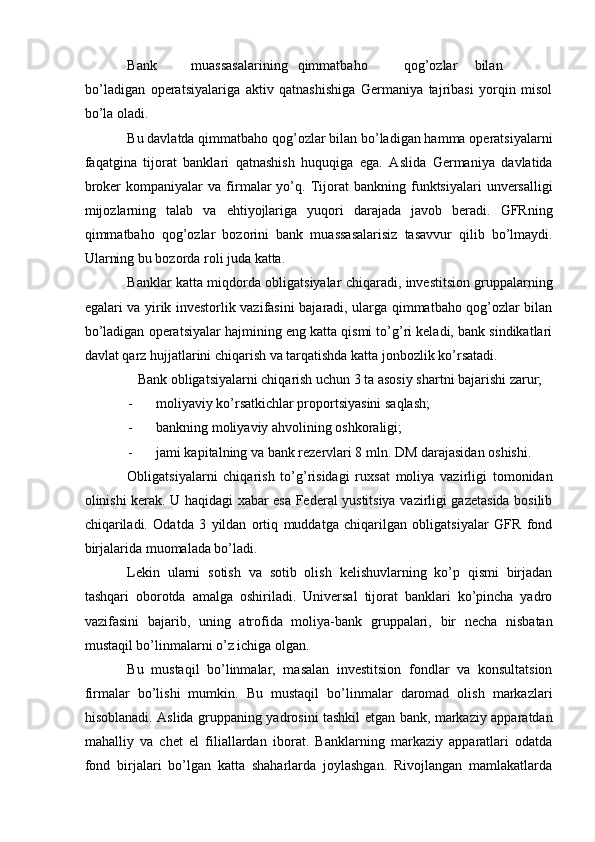 Bank  muassasalarining  qimmatbaho  qog’ozlar  bilan  
bo’ladigan   operatsiyalariga   aktiv   qatnashishiga   Germaniya   tajribasi   yorqin   misol
bo’la oladi.    
Bu davlatda qimmatbaho qog’ozlar bilan bo’ladigan hamma operatsiyalarni
faqatgina   tijorat   banklari   qatnashish   huquqiga   ega.   Aslida   Germaniya   davlatida
broker   kompaniyalar   va   firmalar   yo’q.  Tijorat   bankning  funktsiyalari   unversalligi
mijozlarning   talab   va   ehtiyojlariga   yuqori   darajada   javob   beradi.   GFRning
qimmatbaho   qog’ozlar   bozorini   bank   muassasalarisiz   tasavvur   qilib   bo’lmaydi.
Ularning bu bozorda roli juda katta.    
Banklar katta miqdorda obligatsiyalar chiqaradi, investitsion gruppalarning
egalari va yirik investorlik vazifasini bajaradi, ularga qimmatbaho qog’ozlar bilan
bo’ladigan operatsiyalar hajmining eng katta qismi to’g’ri keladi, bank sindikatlari
davlat qarz hujjatlarini chiqarish va tarqatishda katta jonbozlik ko’rsatadi.    
Bank obligatsiyalarni chiqarish uchun 3 ta asosiy shartni bajarishi zarur;
- moliyaviy ko’rsatkichlar proportsiyasini saqlash;  
- bankning moliyaviy ahvolining oshkoraligi;  
- jami kapitalning va bank rezervlari 8 mln.  DM darajasidan oshishi.  
Obligatsiyalarni   chiqarish   to’g’risidagi   ruxsat   moliya   vazirligi   tomonidan
olinishi kerak. U haqidagi xabar esa Federal yustitsiya vazirligi gazetasida bosilib
chiqariladi.   Odatda   3   yildan   ortiq   muddatga   chiqarilgan   obligatsiyalar   GFR   fond
birjalarida muomalada bo’ladi.    
Lekin   ularni   sotish   va   sotib   olish   kelishuvlarning   ko’p   qismi   birjadan
tashqari   oborotda   amalga   oshiriladi.   Universal   tijorat   banklari   ko’pincha   yadro
vazifasini   bajarib,   uning   atrofida   moliya-bank   gruppalari,   bir   necha   nisbatan
mustaqil bo’linmalarni o’z ichiga olgan.    
Bu   mustaqil   bo’linmalar,   masalan   investitsion   fondlar   va   konsultatsion
firmalar   bo’lishi   mumkin.   Bu   mustaqil   bo’linmalar   daromad   olish   markazlari
hisoblanadi. Aslida gruppaning yadrosini tashkil etgan bank, markaziy apparatdan
mahalliy   va   chet   el   filiallardan   iborat.   Banklarning   markaziy   apparatlari   odatda
fond   birjalari   bo’lgan   katta   shaharlarda   joylashgan.   Rivojlangan   mamlakatlarda