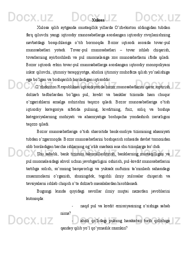 Xulosa 
Xulosa   qilib   aytganda   mustaqillik   yillarda   O’zbekiston   oldingidan   tubdan
farq   qiluvchi   yangi   iqtisodiy   munosabatlarga   asoslangan   iqtisodiy   rivojlanishning
navbatdagi   bosqichlariga   o’tib   bormoqda.   Bozor   iqtisodi   asosida   tovar-pul
munosabatlari   yotadi.   Tovar-pul   munosabatlari   –   tovar   ishlab   chiqarish,
tovarlarning   ayirboshlash   va   pul   muomalasiga   xos   munosabatlarni   ifoda   qiladi.
Bozor   iqtisodi  erkin  tovar-pul   munosabatlarga  asoslangan   iqtisodiy  monopoliyani
inkor qiluvchi, ijtimoiy taraqqiyotga, aholini ijtimoiy muhofaza qilish yo’nalishiga
ega bo’lgan va boshqarilib boriladigan iqtisoddir.    
O’zbekiston Respublikasi iqtisodiyotida bozor munosabatlarini qaror toptirish 
dolzarb   tadbirlardan   bo’lgan   pul,   kredit   va   banklar   tizimida   ham   chuqur
o’zgarishlarni   amalga   oshirishni   taqozo   qiladi.   Bozor   munosabatlariga   o’tish
iqtisodiy   kategoriya   sifatida   pulning,   kreditning,   foiz,   soliq   va   boshqa
kategoriyalarning   mohiyati   va   ahamiyatiga   boshqacha   yondashish   zarurligini
taqozo qiladi.    
Bozor   munosabatlariga   o’tish   sharoitida   bank-moliya   tizimining   ahamiyati
tubdan o’zgarmoqda. Bozor munosabatlarini boshqarish sohasida davlat tomonidan
olib boriladigan barcha ishlarning og’irlik markazi ana shu tizimlarga ko’chdi.    
Shu   sababli,   bank   tizimini   takomillashtirish,   banklarning   mustaqilligini   va
pul muomalasidagi ahvol uchun javobgarligini oshirish, pul-kredit munosabatlarini
tartibga   solish,   so’mning   barqarorligi   va   yuksak   nufuzini   ta’minlash   sahasidagi
muammolarni   o’rganish,   shuningdek,   tegishli   ilmiy   xulosalar   chiqarish   va
tavsiyalarni ishlab chiqish o’ta dolzarb masalalardan hisoblanadi.    
Bugungi   kunda   quyidagi   savollar   ilmiy   nuqtai   nazardan   javoblarini
kutmoqda:    
- naqd   pul   va   kredit   emissiyasining   o’sishiga   sabab
nima?  
- aholi   qo’lidagi   pulning   harakatsiz   turib   qolishiga
qanday qilib yo’l qo’ymaslik mumkin?