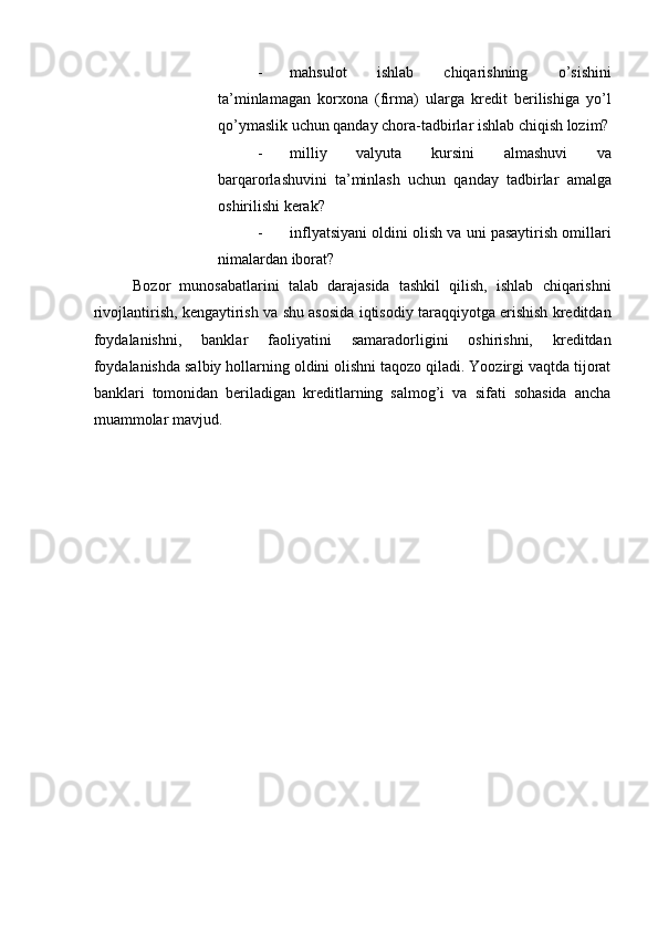 - mahsulot   ishlab   chiqarishning   o’sishini
ta’minlamagan   korxona   (firma)   ularga   kredit   berilishiga   yo’l
qo’ymaslik uchun qanday chora-tadbirlar ishlab chiqish lozim?
- milliy   valyuta   kursini   almashuvi   va
barqarorlashuvini   ta’minlash   uchun   qanday   tadbirlar   amalga
oshirilishi kerak?    
- inflyatsiyani oldini olish va uni pasaytirish omillari
nimalardan iborat?  
Bozor   munosabatlarini   talab   darajasida   tashkil   qilish,   ishlab   chiqarishni
rivojlantirish, kengaytirish va shu asosida iqtisodiy taraqqiyotga erishish kreditdan
foydalanishni,   banklar   faoliyatini   samaradorligini   oshirishni,   kreditdan
foydalanishda salbiy hollarning oldini olishni taqozo qiladi. Yoozirgi vaqtda tijorat
banklari   tomonidan   beriladigan   kreditlarning   salmog’i   va   sifati   sohasida   ancha
muammolar mavjud.    
 
    