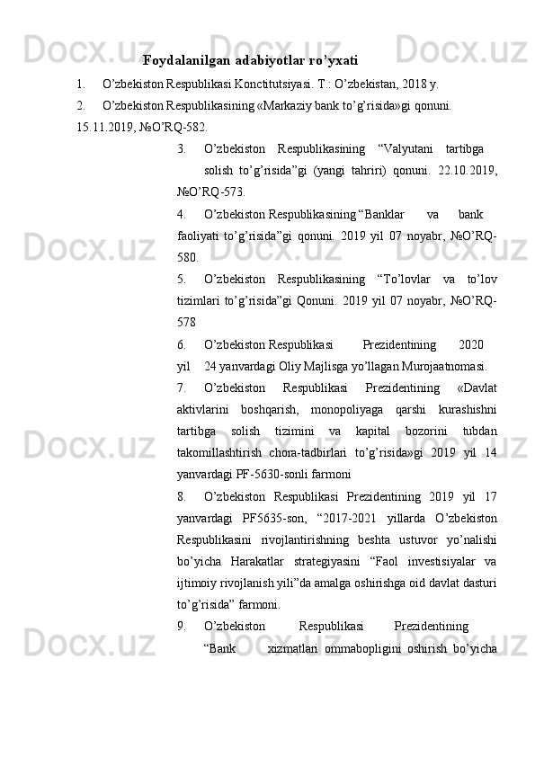 Foydalanilgan adabiyotlar ro’yxati 
1. O’zbekiston Respublikasi Konctitutsiyasi. T.: O’zbekistan, 2018 y. 
2. O’zbekiston Respublikasining «Markaziy bank to’g’risida»gi qonuni. 
15.11.2019, №O’RQ-582. 
3. O’zbekiston   Respublikasining   “Valyutani   tartibga  
solish   to’g’risida”gi   (yangi   tahriri)   qonuni.   22.10.2019,
№O’RQ-573. 
4. O’zbekiston Respublikasining “Banklar  va  bank
faoliyati   to’g’risida”gi   qonuni.   2019   yil   07   noyabr,   №O’RQ-
580. 
5. O’zbekiston   Respublikasining   “To’lovlar   va   to’lov
tizimlari   to’g’risida”gi   Qonuni.   2019   yil   07   noyabr,   №O’RQ-
578 
6. O’zbekiston Respublikasi  Prezidentining  2020
yil  24 yanvardagi Oliy Majlisga yo’llagan Murojaatnomasi. 
7. O’zbekiston   Respublikasi   Prezidentining   «Davlat
aktivlarini   boshqarish,   monopoliyaga   qarshi   kurashishni
tartibga   solish   tizimini   va   kapital   bozorini   tubdan
takomillashtirish   chora-tadbirlari   to’g’risida»gi   2019   yil   14
yanvardagi PF-5630-sonli farmoni 
8. O’zbekiston   Respublikasi   Prezidentining   2019   yil   17
yanvardagi   PF5635-son,   “2017-2021   yillarda   O’zbekiston
Respublikasini   rivojlantirishning   beshta   ustuvor   yo’nalishi
bo’yicha   Harakatlar   strategiyasini   “Faol   investisiyalar   va
ijtimoiy rivojlanish yili”da amalga oshirishga oid davlat dasturi
to’g’risida” farmoni. 
9. O’zbekiston  Respublikasi  Prezidentining  
“Bank  xizmatlari   ommabopligini   oshirish   bo’yicha