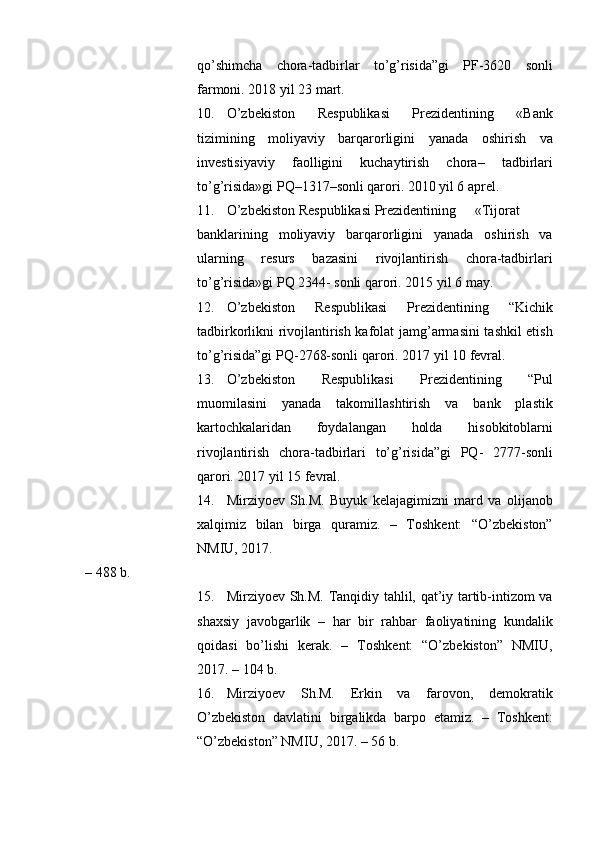 qo’shimcha   chora-tadbirlar   to’g’risida”gi   PF-3620   sonli
farmoni. 2018 yil 23 mart. 
10. O’zbekiston   Respublikasi   Prezidentining   «Bank
tizimining   moliyaviy   barqarorligini   yanada   oshirish   va
investisiyaviy   faolligini   kuchaytirish   chora–   tadbirlari
to’g’risida»gi PQ–1317–sonli qarori. 2010 yil 6 aprel. 
11. O’zbekiston Respublikasi Prezidentining  «Tijorat
banklarining   moliyaviy   barqarorligini   yanada   oshirish   va
ularning   resurs   bazasini   rivojlantirish   chora-tadbirlari
to’g’risida»gi PQ 2344- sonli qarori. 2015 yil 6 may. 
12. O’zbekiston   Respublikasi   Prezidentining   “Kichik
tadbirkorlikni rivojlantirish kafolat jamg’armasini tashkil etish
to’g’risida”gi PQ-2768-sonli qarori. 2017 yil 10 fevral. 
13. O’zbekiston   Respublikasi   Prezidentining   “Pul
muomilasini   yanada   takomillashtirish   va   bank   plastik
kartochkalaridan   foydalangan   holda   hisobkitoblarni
rivojlantirish   chora-tadbirlari   to’g’risida”gi   PQ-   2777-sonli
qarori. 2017 yil 15 fevral. 
14. Mirziyoev   Sh.M.   Buyuk   kelajagimizni   mard   va   olijanob
xalqimiz   bilan   birga   quramiz.   –   Toshkent:   “O’zbekiston”
NMIU, 2017. 
– 488 b. 
15. Mirziyoev Sh.M. Tanqidiy tahlil, qat’iy tartib-intizom va
shaxsiy   javobgarlik   –   har   bir   rahbar   faoliyatining   kundalik
qoidasi   bo’lishi   kerak.   –   Toshkent:   “O’zbekiston”   NMIU,
2017. – 104 b. 
16. Mirziyoev   Sh.M.   Erkin   va   farovon,   demokratik
O’zbekiston   davlatini   birgalikda   barpo   etamiz.   –   Toshkent:
“O’zbekiston” NMIU, 2017. – 56 b.