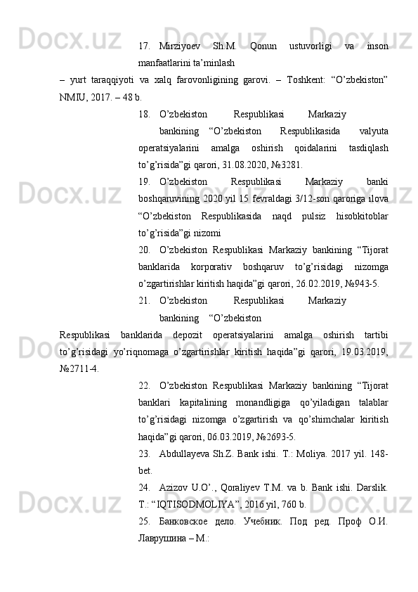 17. Mirziyoev   Sh.M.   Qonun   ustuvorligi   va   inson
manfaatlarini ta’minlash 
–   yurt   taraqqiyoti   va   xalq   farovonligining   garovi.   –   Toshkent:   “O’zbekiston”
NMIU, 2017. – 48 b. 
18. O’zbekiston  Respublikasi  Markaziy  
bankining  “O’zbekiston   Respublikasida   valyuta
operatsiyalarini   amalga   oshirish   qoidalarini   tasdiqlash
to’g’risida”gi qarori, 31.08.2020, №3281. 
19. O’zbekiston   Respublikasi   Markaziy   banki
boshqaruvining 2020 yil 15 fevraldagi 3/12-son qaroriga ilova
“O’zbekiston   Respublikasida   naqd   pulsiz   hisobkitoblar
to’g’risida”gi nizomi 
20. O’zbekiston   Respublikasi   Markaziy   bankining   “Tijorat
banklarida   korporativ   boshqaruv   to’g’risidagi   nizomga
o’zgartirishlar kiritish haqida”gi qarori, 26.02.2019, №943-5. 
21. O’zbekiston  Respublikasi  Markaziy  
bankining  “O’zbekiston 
Respublikasi   banklarida   depozit   operatsiyalarini   amalga   oshirish   tartibi
to’g’risidagi   yo’riqnomaga   o’zgartirishlar   kiritish   haqida”gi   qarori,   19.03.2019,
№2711-4. 
22. O’zbekiston   Respublikasi   Markaziy   bankining   “Tijorat
banklari   kapitalining   monandligiga   qo’yiladigan   talablar
to’g’risidagi   nizomga   o’zgartirish   va   qo’shimchalar   kiritish
haqida”gi qarori, 06.03.2019, №2693-5. 
23. Abdullayeva Sh.Z. Bank ishi.   T.:  Moliya.  2017 yil. 148-
bet. 
24. Azizov   U.O’.,   Qoraliyev   T.M.   va   b.   Bank   ishi.   Darslik.
T.: “IQTISODMOLIYA”, 2016 yil, 760 b. 
25. Банковское   дело.   Учебник.   Под   ред.   Проф   О.И.
Лаврушина – М.:  