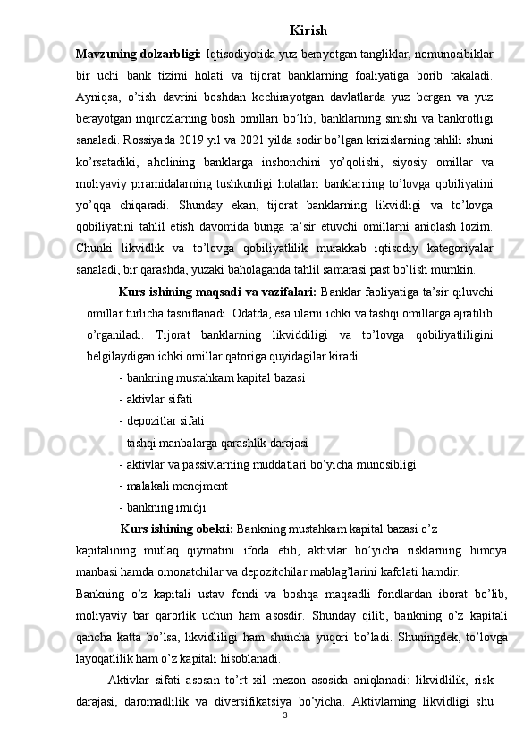 Kirish 
Mavzuning dolzarbligi:  Iqtisodiyotida yuz berayotgan tangliklar, nomunosibiklar
bir   uchi   bank   tizimi   holati   va   tijorat   banklarning   foaliyatiga   borib   takaladi.
Ayniqsa,   o’tish   davrini   boshdan   kechirayotgan   davlatlarda   yuz   bergan   va   yuz
berayotgan inqirozlarning  bosh  omillari   bo’lib,  banklarning  sinishi  va  bankrotligi
sanaladi. Rossiyada 2019 yil va 2021 yilda sodir bo’lgan krizislarning tahlili shuni
ko’rsatadiki,   aholining   banklarga   inshonchini   yo’qolishi,   siyosiy   omillar   va
moliyaviy   piramidalarning   tushkunligi   holatlari   banklarning   to’lovga   qobiliyatini
yo’qqa   chiqaradi.   Shunday   ekan,   tijorat   banklarning   likvidligi   va   to’lovga
qobiliyatini   tahlil   etish   davomida   bunga   ta’sir   etuvchi   omillarni   aniqlash   lozim.
Chunki   likvidlik   va   to’lovga   qobiliyatlilik   murakkab   iqtisodiy   kategoriyalar
sanaladi, bir qarashda, yuzaki baholaganda tahlil samarasi past bo’lish mumkin.    
Kurs ishining maqsadi va vazifalari:   Banklar faoliyatiga ta’sir qiluvchi
omillar turlicha tasniflanadi. Odatda, esa ularni ichki va tashqi omillarga ajratilib
o’rganiladi.   Tijorat   banklarning   likviddiligi   va   to’lovga   qobiliyatliligini
belgilaydigan ichki omillar qatoriga quyidagilar kiradi.    
- bankning mustahkam kapital bazasi  
- aktivlar sifati  
- depozitlar sifati  
- tashqi manbalarga qarashlik darajasi  
- aktivlar va passivlarning muddatlari bo’yicha munosibligi  
- malakali menejment  
- bankning imidji  
Kurs ishining obekti:  Bankning mustahkam kapital bazasi o’z 
kapitalining   mutlaq   qiymatini   ifoda   etib,   aktivlar   bo’yicha   risklarning   himoya
manbasi hamda omonatchilar va depozitchilar mablag’larini kafolati hamdir. 
Bankning   o’z   kapitali   ustav   fondi   va   boshqa   maqsadli   fondlardan   iborat   bo’lib,
moliyaviy   bar   qarorlik   uchun   ham   asosdir.   Shunday   qilib,   bankning   o’z   kapitali
qancha   katta   bo’lsa,   likvidliligi   ham   shuncha   yuqori   bo’ladi.   Shuningdek,   to’lovga
layoqatlilik ham o’z kapitali hisoblanadi.    
Aktivlar   sifati   asosan   to’rt   xil   mezon   asosida   aniqlanadi:   likvidlilik,   risk
darajasi,   daromadlilik   va   diversifikatsiya   bo’yicha.   Aktivlarning   likvidligi   shu
3   