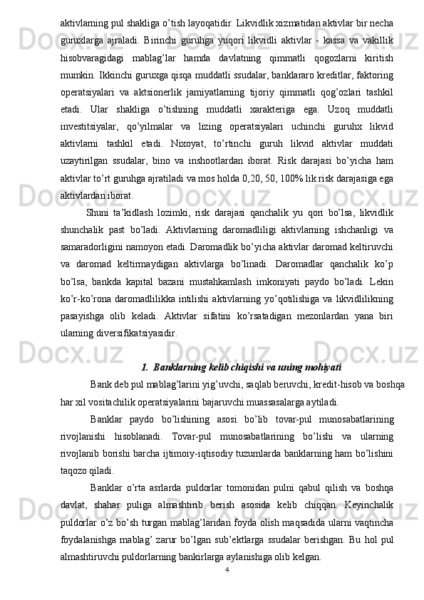 aktivlarning pul shakliga o’tish layoqatidir. Likvidlik xizmatidan aktivlar bir necha
guruxlarga   ajraladi.   Birinchi   guruhga   yuqori   likvidli   aktivlar   -   kassa   va   vakillik
hisobvaragidagi   mablag’lar   hamda   davlatning   qimmatli   qogozlarni   kiritish
mumkin. Ikkinchi guruxga qisqa muddatli ssudalar, banklararo kreditlar, faktoring
operatsiyalari   va   aktsionerlik   jamiyatlarning   tijoriy   qimmatli   qog’ozlari   tashkil
etadi.   Ular   shakliga   o’tishning   muddatli   xarakteriga   ega.   Uzoq   muddatli
investitsiyalar,   qo’yilmalar   va   lizing   operatsiyalari   uchinchi   guruhx   likvid
aktivlarni   tashkil   etadi.   Nixoyat,   to’rtinchi   guruh   likvid   aktivlar   muddati
uzaytirilgan   ssudalar,   bino   va   inshootlardan   iborat.   Risk   darajasi   bo’yicha   ham
aktivlar to’rt guruhga ajratiladi va mos holda 0,20, 50, 100% lik risk darajasiga ega
aktivlardan iborat.    
Shuni   ta’kidlash   lozimki,   risk   darajasi   qanchalik   yu   qori   bo’lsa,   likvidlik
shunchalik   past   bo’ladi.   Aktivlarning   daromadliligi   aktivlarning   ishchanligi   va
samaradorligini namoyon etadi. Daromadlik bo’yicha aktivlar daromad keltiruvchi
va   daromad   keltirmaydigan   aktivlarga   bo’linadi.   Daromadlar   qanchalik   ko’p
bo’lsa,   bankda   kapital   bazani   mustahkamlash   imkoniyati   paydo   bo’ladi.   Lekin
ko’r-ko’rona daromadlilikka  intilishi  aktivlarning yo’qotilishiga  va  likvidlilikning
pasayishga   olib   keladi.   Aktivlar   sifatini   ko’rsatadigan   mezonlardan   yana   biri
ularning diversifikatsiyasidir.    
 
1.    Banklarning kelib chiqishi va uning mohiyati    
Bank deb pul mablag’larini yig’uvchi, saqlab beruvchi, kredit-hisob va boshqa
har xil vositachilik operatsiyalarini bajaruvchi muassasalarga aytiladi.    
Banklar   paydo   bo’lishining   asosi   bo’lib   tovar-pul   munosabatlarining
rivojlanishi   hisoblanadi.   Tovar-pul   munosabatlarining   bo’lishi   va   ularning
rivojlanib borishi barcha ijtimoiy-iqtisodiy tuzumlarda banklarning ham bo’lishini
taqozo qiladi.    
Banklar   o’rta   asrlarda   puldorlar   tomonidan   pulni   qabul   qilish   va   boshqa
davlat,   shahar   puliga   almashtirib   berish   asosida   kelib   chiqqan.   Keyinchalik
puldorlar o’z bo’sh turgan mablag’laridan foyda olish maqsadida ularni vaqtincha
foydalanishga   mablag’   zarur   bo’lgan   sub’ektlarga   ssudalar   berishgan.   Bu   hol   pul
almashtiruvchi puldorlarning bankirlarga aylanishiga olib kelgan.    
4   