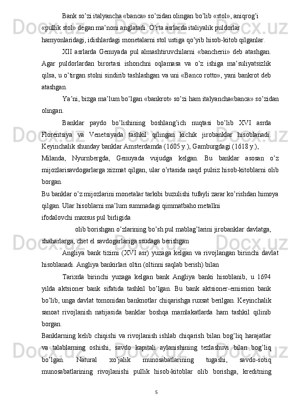 Bank so’zi italyancha «banca» so’zidan olingan bo’lib «stol», aniqrog’i 
«pullik stol» degan ma’noni anglatadi. O’rta asrlarda italiyalik puldorlar 
hamyonlaridagi, idishlardagi monetalarni stol ustiga qo’yib hisob-kitob qilganlar.    
XII   asrlarda   Genuyada   pul   almashtiruvchilarni   «bancherii»   deb   atashgan.
Agar   puldorlardan   birortasi   ishonchni   oqlamasa   va   o’z   ishiga   ma’suliyatsizlik
qilsa, u o’tirgan stolni sindirib tashlashgan va uni «Banco rotto», yani bankrot deb
atashgan.  
Ya’ni, bizga ma’lum bo’lgan «bankrot» so’zi ham italyancha«banca» so’zidan
olingan.    
Banklar   paydo   bo’lishining   boshlang’ich   nuqtasi   bo’lib   XVI   asrda
Florentsiya   va   Venetsiyada   tashkil   qilingan   kichik   jirobanklar   hisoblanadi.
Keyinchalik shunday banklar Amsterdamda (1605 y.), Gamburgdagi (1618 y.), 
Milanda,   Nyurnbergda,   Genuyada   vujudga   kelgan.   Bu   banklar   asosan   o’z
mijozlarisavdogarlarga xizmat qilgan, ular o’rtasida naqd pulsiz hisob-kitoblarni olib
borgan. 
Bu banklar o’z mijozlarini monetalar tarkibi buzulishi tufayli zarar ko’rishdan himoya
qilgan. Ular hisoblarni ma’lum summadagi qimmatbaho metallni 
ifodalovchi maxsus pul birligida    
olib borishgan o’zlarining bo’sh pul mablag’larini jirobanklar davlatga, 
shaharlarga, chet el savdogarlariga ssudaga berishgan    
Angliya   bank   tizimi   (XVI   asr)   yuzaga   kelgan   va   rivojlangan   birinchi   davlat
hisoblanadi. Angliya bankirlari oltin (oltinni saqlab berish) bilan    
Tarixda   birinchi   yuzaga   kelgan   bank   Angliya   banki   hisoblanib,   u   1694
yilda   aktsioner   bank   sifatida   tashkil   bo’lgan.   Bu   bank   aktsioner-emission   bank
bo’lib, unga davlat tomonidan banknotlar chiqarishga ruxsat berilgan. Keyinchalik
sanoat   rivojlanish   natijasida   banklar   boshqa   mamlakatlarda   ham   tashkil   qilinib
borgan. 
Banklarning   kelib   chiqishi   va   rivojlanish   ishlab   chiqarish   bilan   bog’liq   harajatlar
va   talablarning   oshishi,   savdo   kapitali   aylanishining   tezlashuvi   bilan   bog’liq
bo’lgan.   Natural   xo’jalik   munosabatlarining   tugashi,   savdo-sotiq
munosabatlarining   rivojlanishi   pullik   hisob-kitoblar   olib   borishga,   kreditning
5