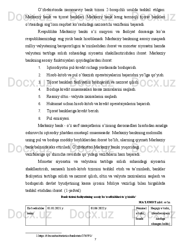 O’zbekistonda   zamonaviy   bank   tizimi   2-bosqichli   usulda   tashkil   etilgan:
Markaziy   bank   va   tijorat   banklari.   Markaziy   bank   keng   tarmoqli   tijorat   banklari
o’rtasidagi sog’lom raqobat ko’rashidagi nazoratchi vazifasini bajaradi.    
Respublika   Markaziy   banki   o’z   miqyosi   va   faoliyat   doirasiga   ko’ra
respublikamizdagi eng yirik bank hisoblanadi. Markaziy bankning asosiy maqsadi
milliy valyutaning barqarorligini ta’minlashdan iborat va monetar siyosatni hamda
valyutani   tartibga   solish   sohasidagi   siyosatni   shakillantirishdan   iborat.   Markaziy
bankning asosiy funktsiyalari quyidagilardan iborat:    
1. Iqtisodiyotni   pul-kredit   richagi   yordamida   boshqarish.    
2. Hisob-kitob   va   pul   o’tkazish   operatsiyalarini   bajarishni   yo’lga   qo’yish.    
3. Tijorat   banklari   faoliyatini   boshqarish   va   nazorat   qilish.    
4. Boshqa   kredit   muassasalari   kassa   zaxiralarini   saqlash.    
5. Rasmiy   oltin   -   valyuta   zaxiralarini   saqlash.    
6. Hukumat   uchun   hisob-kitob   va   kredit   operatsiyalarini   bajarish.    
7. Tijorat   banklariga   kredit   berish.    
8. Pul   emisiyasi.    
Markaziy bank - o’z sarf-xarajatlarini o’zining daromadlari hisobidan amalga 
oshiruvchi iqtisodiy jihatdan mustaqil muassasadir.  Markaziy bankning molmulki 
uning pul va boshqa moddiy boyliklaridan iborat bo’lib, ularning qiymati Markaziy  
bank balnsida aks ettiriladi. O’zbekiston Markaziy banki yuqoridagi 
vazifalariga qo’shimcha ravishda qo’yidagi vazifalarni ham bajaradi:    
Monetar   siyosatni   va   valyutani   tartibga   solish   sohasidagi   siyosatni
shakllantirish,   samarali   hisob-kitob   tizimini   tashkil   etish   va   ta’minlash,   banklar
faoliyatini tartibga solish va nazorat qilish, oltin va valyuta zaxiralarini saqlash va
boshqarish   davlat   byudjetining   kassa   ijrosini   Moliya   vazirligi   bilan   birgalikda
tashkil etishdan iborat. (1-jadval)  
Bank tizimi faoliyatining asosiy ko’rsatkichlari to’g’risida 1
 
MA’LUMOT  mlrd. so’m
Ko’rsatkichlar 
nomi  01.01.2021 y.  01.06.2022 y.  Nominal 
o’sishi, 
foizda   Haqiqiy o’sishi, 
(devalvatsiyani
hisobga 
olmagan holda)
1  https://cbu.uz/uz/statistics/bankstats/276591/ 
7