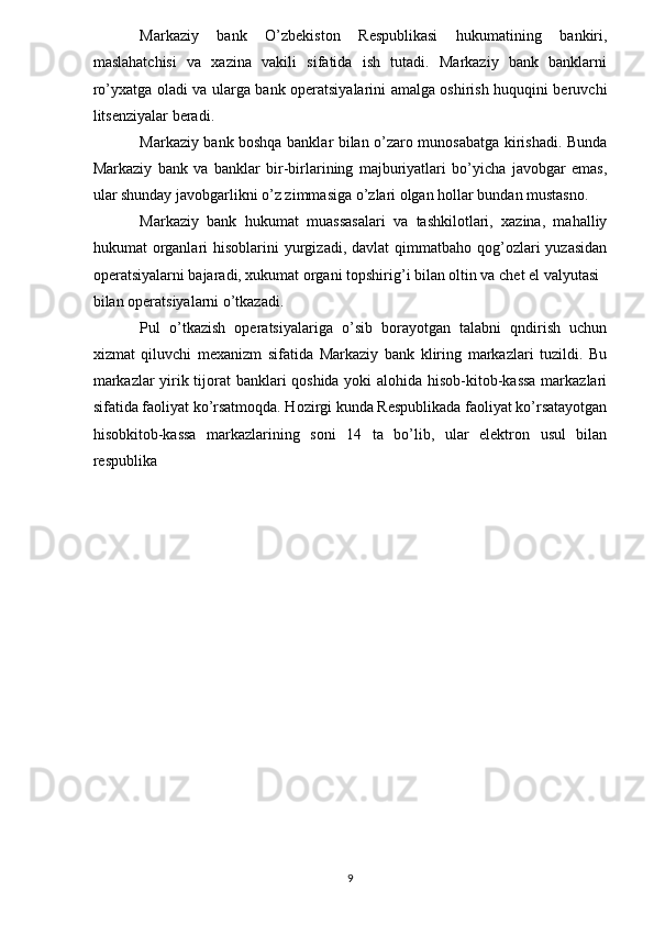 Markaziy   bank   O’zbekiston   Respublikasi   hukumatining   bankiri,
maslahatchisi   va   xazina   vakili   sifatida   ish   tutadi.   Markaziy   bank   banklarni
ro’yxatga oladi va ularga bank operatsiyalarini amalga oshirish huquqini beruvchi
litsenziyalar beradi.   
Markaziy bank boshqa banklar bilan o’zaro munosabatga kirishadi. Bunda
Markaziy   bank   va   banklar   bir-birlarining   majburiyatlari   bo’yicha   javobgar   emas,
ular shunday javobgarlikni o’z zimmasiga o’zlari olgan hollar bundan mustasno.   
Markaziy   bank   hukumat   muassasalari   va   tashkilotlari,   xazina,   mahalliy
hukumat  organlari  hisoblarini   yurgizadi,  davlat  qimmatbaho  qog’ozlari   yuzasidan
operatsiyalarni bajaradi, xukumat organi topshirig’i bilan oltin va chet el valyutasi 
bilan operatsiyalarni o’tkazadi.    
Pul   o’tkazish   operatsiyalariga   o’sib   borayotgan   talabni   qndirish   uchun
xizmat   qiluvchi   mexanizm   sifatida   Markaziy   bank   kliring   markazlari   tuzildi.   Bu
markazlar yirik tijorat banklari qoshida yoki alohida hisob-kitob-kassa markazlari
sifatida faoliyat ko’rsatmoqda. Hozirgi kunda Respublikada faoliyat ko’rsatayotgan
hisobkitob-kassa   markazlarining   soni   14   ta   bo’lib,   ular   elektron   usul   bilan
respublika 
9   