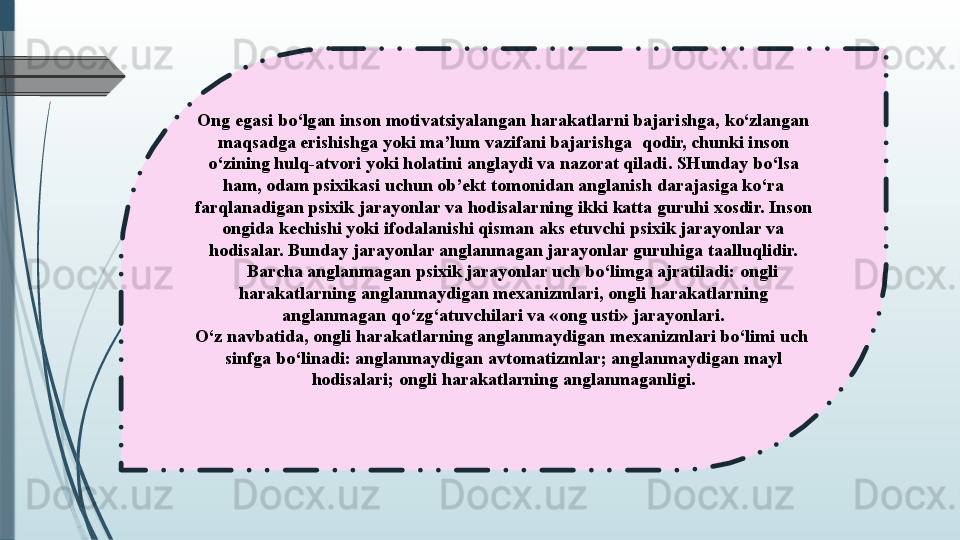 Ong egasi bo‘lgan inson motivatsiyalangan harakatlarni bajarishga, ko‘zlangan 
maqsadga erishishga yoki ma’lum vazifani bajarishga  qodir, chunki inson 
o‘zining hulq-atvori yoki holatini anglaydi va nazorat qiladi. SHunday bo‘lsa 
ham, odam psixikasi uchun ob’ekt tomonidan anglanish darajasiga ko‘ra 
farqlanadigan psixik jarayonlar va hodisalarning ikki katta guruhi xosdir. Inson 
ongida kechishi yoki ifodalanishi qisman aks etuvchi psixik jarayonlar va 
hodisalar. Bunday jarayonlar anglanmagan jarayonlar guruhiga taalluqlidir.
 	
    Barcha anglanmagan psixik jarayonlar uch bo‘limga ajratiladi: ongli 
harakatlarning anglanmaydigan mexanizmlari, ongli harakatlarning 
anglanmagan qo‘zg‘atuvchilari va «ong usti» jarayonlari.
O‘z navbatida, ongli harakatlarning anglanmaydigan mexanizmlari bo‘limi uch	
  
sinfga bo‘linadi: anglanmaydigan avtomatizmlar; anglanmaydigan mayl 
hodisalari; ongli harakatlarning anglanmaganligi.              