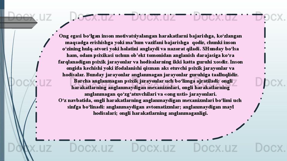 Ong egasi bo‘lgan inson motivatsiyalangan harakatlarni bajarishga, ko‘zlangan 
maqsadga erishishga yoki ma’lum vazifani bajarishga  qodir, chunki inson 
o‘zining hulq-atvori yoki holatini anglaydi va nazorat qiladi. SHunday bo‘lsa 
ham, odam psixikasi uchun ob’ekt tomonidan anglanish darajasiga ko‘ra 
farqlanadigan psixik jarayonlar va hodisalarning ikki katta guruhi xosdir. Inson 
ongida kechishi yoki ifodalanishi qisman aks etuvchi psixik jarayonlar va 
hodisalar. Bunday jarayonlar anglanmagan jarayonlar guruhiga taalluqlidir.
 	
    Barcha anglanmagan psixik jarayonlar uch bo‘limga ajratiladi: ongli 
harakatlarning anglanmaydigan mexanizmlari, ongli harakatlarning 
anglanmagan qo‘zg‘atuvchilari va «ong usti» jarayonlari.
O‘z navbatida, ongli harakatlarning anglanmaydigan mexanizmlari bo‘limi uch	
  
sinfga bo‘linadi: anglanmaydigan avtomatizmlar; anglanmaydigan mayl 
hodisalari; ongli harakatlarning anglanmaganligi.
