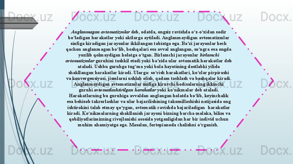 Anglanmagan avtomatizmlar  deb, odatda, ongsiz ravishda o‘z-o‘zidan sodir 
bo‘ladigan harakatlar yoki aktlarga aytiladi. Anglanmaydigan avtomatizmlar 
sinfiga kiradigan jarayonlar ikkilangan tabiatga ega. Ba’zi jarayonlar hech 
qachon anglanmagan bo‘lib, boshqalari esa avval anglangan, so‘ngra esa ongda 
yozilib qolmaydigan holatga o‘tgan. Birlamchi jarayonlar	
  birlamchi 
avtomatizmlar  	
guruhini tashkil etadi yoki ba’zida ular avtomatik harakatlar deb 
ataladi. Ushbu guruhga tug‘ma yoki bola hayotining dastlabki yilida 
shakllangan harakatlar kiradi. Ularga: so‘rish harakatlari, ko‘zlar pirpirashi 
va konvergensiyasi, jismlarni ushlab olish, qadam tashlash va boshqalar kiradi.
Anglanmaydigan avtomatizmlar sinfiga kiruvchi hodisalarning ikkinchi 
guruhi
  avtomatlashtirilgan harakatlar  	yoki ko‘nikmalar deb ataladi. 
Harakatlarning bu guruhiga avvaldan anglangan holatda bo‘lib, keyinchalik 
esa behisob takrorlashlar va ular bajarilishining takomillashishi natijasida ong 
ishtirokini talab etmay qo‘ygan, avtomatik ravishda bajariladigan	
  harakatlar 
kiradi. Ko‘nikmalarning shakllanish jarayoni bizning barcha malaka, bilim va 
qobiliyatlarimizning rivojlanishi asosida yotganligidan har bir individ uchun 
muhim ahamiyatga ega. Masalan, fortepianoda chalishni o‘rganish.