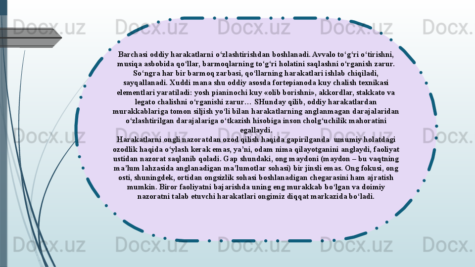 Barchasi oddiy harakatlarni o‘zlashtirishdan boshlanadi. Avvalo to‘g‘ri o‘tirishni, 
musiqa asbobida qo‘llar, barmoqlarning to‘g‘ri holatini saqlashni o‘rganish zarur. 
So‘ngra har bir barmoq zarbasi, qo‘llarning harakatlari ishlab chiqiladi, 
sayqallanadi. Xuddi mana shu oddiy asosda fortepianoda kuy chalish texnikasi 
elementlari yaratiladi: yosh pianinochi kuy «olib borishni», akkordlar, stakkato va 
legato chalishni o‘rganishi zarur… SHunday qilib, oddiy harakatlardan 
murakkablariga tomon siljish yo‘li bilan harakatlarning anglanmagan darajalaridan 
o‘zlashtirilgan darajalariga o‘tkazish hisobiga inson cholg‘uchilik mahoratini 
egallaydi.
Harakatlarni ongli nazoratdan ozod qilish haqida gapirilganda  umumiy holatdagi 
ozodlik haqida o‘ylash kerak emas, ya’ni, odam nima qilayotganini anglaydi, faoliyat 
ustidan nazorat saqlanib qoladi. Gap shundaki, ong maydoni (maydon – bu vaqtning 
ma’lum lahzasida anglanadigan ma’lumotlar sohasi) bir jinsli emas. Ong fokusi, ong 
osti, shuningdek, ortidan ongsizlik sohasi boshlanadigan chegarasini ham ajratish 
mumkin. Biror faoliyatni bajarishda uning eng murakkab bo‘lgan va doimiy 
nazoratni talab etuvchi harakatlari ongimiz diqqat markazida bo‘ladi.