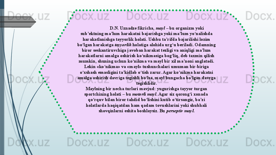 D.N. Uznadze fikricha,  mayl  	– bu organizm yoki 
sub’ektning ma’lum harakatni bajarishga yoki ma’lum yo‘nalishda 
harakatlanishga tayyorlik holati. Ushbu ta’rifda bajarilishi lozim 
bo‘lgan harakatga	
  tayyorlik  	holatiga alohida urg‘u beriladi. Odamning 
biror seskantiruvchiga javoban harakat tezligi va aniqligi ma’lum 
harakatlarni amalga oshirish ko‘nikmasiga bog‘liq, deb taxmin qilish 
mumkin, shuning uchun ko‘nikma va mayl bir xil ma’noni anglatadi. 
Lekin «ko‘nikma» va «mayl» tushunchalari umuman bir-biriga 
o‘xshash emasligini ta’kidlab o‘tish zarur. Agar ko‘nikma harakatni 
amalga oshirish davriga tegishli bo‘lsa, mayl bungacha bo‘lgan davrga 
tegishlidir.
Maylning bir necha turlari mavjud: yugurishga tayyor turgan 
sportchining holati – bu
  motorli mayl . Agar siz qorong‘i xonada	  
qo‘rquv bilan biror tahdid bo‘lishini kutib o‘tirsangiz, ba’zi 
holatlarda haqiqatdan ham qadam tovushlarini yoki shubhali 
shovqinlarni eshita boshlaysiz. Bu	
  perseptiv mayl .              