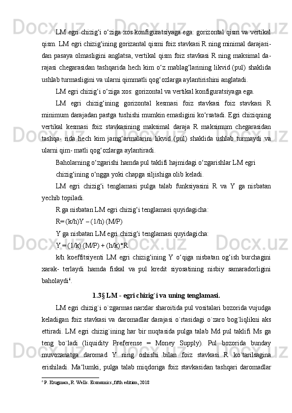 LM egri chizig‘i o‘ziga xos konfiguratsiyaga ega: gorizontal qism va vertikal
qism. LM egri chizig‘ining gorizantal qismi foiz stavkasi R ning minimal darajasi-
dan pasaya  olmasligini  anglatsa, vertikal qism  foiz stavkasi  R ning maksimal  da-
rajasi   chegarasidan  tashqarida  hech  kim   o‘z mablag‘larining  likvid (pul)   shaklida
ushlab turmasligini va ularni qimmatli qog‘ozlarga aylantirishini anglatadi.
LM egri chizig‘i o‘ziga xos: gorizontal va vertikal konfiguratsiyaga ega.
LM   egri   chizig‘ining   gorizontal   kesmasi   foiz   stavkasi   foiz   stavkasi   R
minimum darajadan pastga tushishi mumkin emasligini ko‘rsatadi. Egri chiziqning
vertikal   kesmasi   foiz   stavkasining   maksimal   daraja   R   maksimum   chegarasidan
tashqa-   rida   hech   kim   jamg‘armalarini   likvid   (pul)   shaklida   ushlab   turmaydi   va
ularni qim- matli qog‘ozlarga aylantiradi.
Baholarning o‘zgarishi hamda pul taklifi hajmidagi o‘zgarishlar LM egri
chizig‘ining o‘ngga yoki chapga siljishiga olib keladi.
LM   egri   chizig‘i   tenglamasi   pulga   talab   funksiyasini   R   va   Y   ga   nisbatan
yechib topiladi.
R ga nisbatan LM egri chizig‘i tenglamasi quyidagicha:
R= (k/h)Y – (1/h) (M/P)
Y ga nisbatan LM egri chizig‘i tenglamasi quyidagicha:
Y = (1/k) (M/P) + (h/k)*R
k/h   koeffitsiyenti   LM   egri   chizig‘ining   Y   o‘qiga   nisbatan   og‘ish   burchagini
xarak-   terlaydi   hamda   fiskal   va   pul   kredit   siyosatining   nisbiy   samaradorligini
baholaydi 6
.
1.3 §  LM - egri chizig`i va uning tenglamasi.
LM egri chizig`i o`zgarmas narxlar sharoitida pul vositalari bozorida vujudga
keladigan   foiz   stavkasi   va   daromadlar   darajasi   o`rtasidagi   o`zaro  bog`liqlikni   aks
ettiradi.   LM   egri   chizig`ining   har   bir   nuqtasida   pulga   talab   Md   pul   taklifi   Ms   ga
teng   bo`ladi   (liquidity   Preferense   =   Money   Supply).   Pul   bozorida   bunday
muvozanatga   daromad   Y   ning   oshishi   bilan   foiz   stavkasi   R   ko`tarilsagina
erishiladi.   Ma‘lumki,   pulga   talab   miqdoriga   foiz   stavkasidan   tashqari   daromadlar
6
  P. Krugman, R. Wells. Economics, fifth edition, 2018 