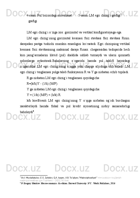 4-rasm. Pul bozoridagi muvozanat 5-rasm. LM egri chizig`i grafigi 7
grafigi
LM egri chizig`i o`ziga xos: gorizontal va vertikal konfiguratsiyaga ega.
LM   egri   chizig`ining   gorizontal   kesmasi   foiz   stavkasi   foiz   stavkasi   Rmin.
darajadan   pastga   tushishi   mumkin   emasligini   ko`rsatadi.   Egri   chiziqning   vertikal
kesmasi   foiz   stavkasining   maksimal   daraja   Rmax.   chegarasidan   tashqarida   hech
kim   jamg‘armalarini   likvid   (pul)   shaklida   ushlab   turmaydi   va   ularni   qimmatli
qohozlarga   aylantiradi.Baholarning   o`zgarishi   hamda   pul   taklifi   hajmidagi
o`zgarishlar   LM   egri   chizig`ining   o`ngga   yoki   chapga   siljishiga   olib   keladi.   LM
egri chizig`i tenglamasi pulga talab funksiyasini R va Y ga nisbatan echib topiladi.
R ga nisbatan LM egri chizig`i tenglamasi quyidagicha:
R=(k/h)Y - (1/h) (M/P).
Y ga nisbatan LM egri chizig`i tenglamasi quyidagicha:
Y = (1/k) (M/P) + (h/k) R.
k/h   koefitsenti   LM   egri   chizig`ining   Y   o`qiga   nisbatan   og`ish   burchagini
xarakterlaydi   hamda   fiskal   va   pul   kredit   siyosatining   nisbiy   samaradorligi
baholaydi 8
.
7
 Sh.I. Mustafakulov, G‘.E. Zahidov, Q.A. Isayev, A.B. To‘qliyev,”Makroiqtisodiyot”  «Innovatsion rivojlanish 
nashriyot-matbaa uyi» Toshkent – 2022,161-bet.
8
  N.Gregory Mankiw. Macroeconomics. th edition. Harvard University. NY.: Worth Publishers, 2016 