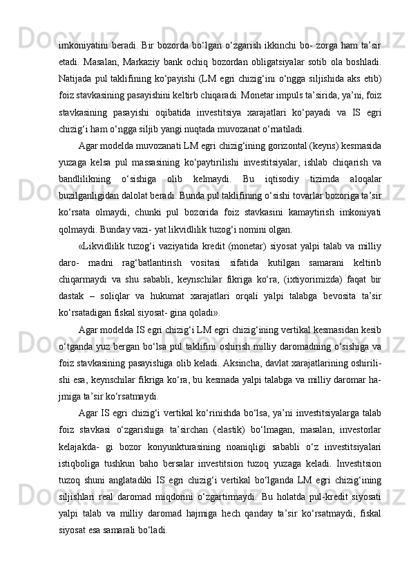 imkoniyatini   beradi.   Bir   bozorda   bo‘lgan   o‘zgarish   ikkinchi   bo-   zorga   ham   ta’sir
etadi.   Masalan,   Markaziy   bank   ochiq   bozordan   obligatsiyalar   sotib   ola   boshladi.
Natijada  pul  taklifining  ko‘payishi  (LM  egri   chizig‘ini  o‘ngga  siljishida   aks  etib)
foiz stavkasining pasayishini keltirb chiqaradi. Monetar impuls ta’sirida, ya’ni, foiz
stavkasining   pasayishi   oqibatida   investitsiya   xarajatlari   ko‘payadi   va   IS   egri
chizig‘i ham o‘ngga siljib yangi nuqtada muvozanat o‘rnatiladi.
Agar modelda muvozanati LM egri chizig‘ining gorizontal (keyns) kesmasida
yuzaga   kelsa   pul   massasining   ko‘paytirilishi   investitsiyalar,   ishlab   chiqarish   va
bandlilikning   o‘sishiga   olib   kelmaydi.   Bu   iqtisodiy   tizimda   aloqalar
buzilganligidan dalolat beradi. Bunda pul taklifining o‘sishi tovarlar bozoriga ta’sir
ko‘rsata   olmaydi,   chunki   pul   bozorida   foiz   stavkasini   kamaytirish   imkoniyati
qolmaydi. Bunday vazi- yat likvidlilik tuzog‘i nomini olgan.
«Likvidlilik   tuzog‘i   vaziyatida   kredit   (monetar)   siyosat   yalpi   talab   va   milliy
daro-   madni   rag‘batlantirish   vositasi   sifatida   kutilgan   samarani   keltirib
chiqarmaydi   va   shu   sababli,   keynschilar   fikriga   ko‘ra,   (ixtiyorimizda)   faqat   bir
dastak   –   soliqlar   va   hukumat   xarajatlari   orqali   yalpi   talabga   bevosita   ta’sir
ko‘rsatadigan fiskal siyosat- gina qoladi».
Agar modelda IS egri chizig‘i LM egri chizig‘ining vertikal kesmasidan kesib
o‘tganda yuz bergan bo‘lsa pul taklifini oshirish milliy daromadning o‘sishiga va
foiz stavkasining pasayishiga olib keladi. Aksincha, davlat xarajatlarining oshirili-
shi esa, keynschilar fikriga ko‘ra, bu kesmada yalpi talabga va milliy daromar ha-
jmiga ta’sir ko‘rsatmaydi.
Agar IS egri chizig‘i vertikal ko‘rinishda bo‘lsa, ya’ni investitsiyalarga talab
foiz   stavkasi   o‘zgarishiga   ta’sirchan   (elastik)   bo‘lmagan,   masalan,   investorlar
kelajakda-   gi   bozor   konyunkturasining   noaniqligi   sababli   o‘z   investitsiyalari
istiqboliga   tushkun   baho   bersalar   investitsion   tuzoq   yuzaga   keladi.   Investitsion
tuzoq   shuni   anglatadiki   IS   egri   chizig‘i   vertikal   bo‘lganda   LM   egri   chizig‘ining
siljishlari   real   daromad   miqdorini   o‘zgartirmaydi.   Bu   holatda   pul-kredit   siyosati
yalpi   talab   va   milliy   daromad   hajmiga   hech   qanday   ta’sir   ko‘rsatmaydi,   fiskal
siyosat esa samarali bo‘ladi. 