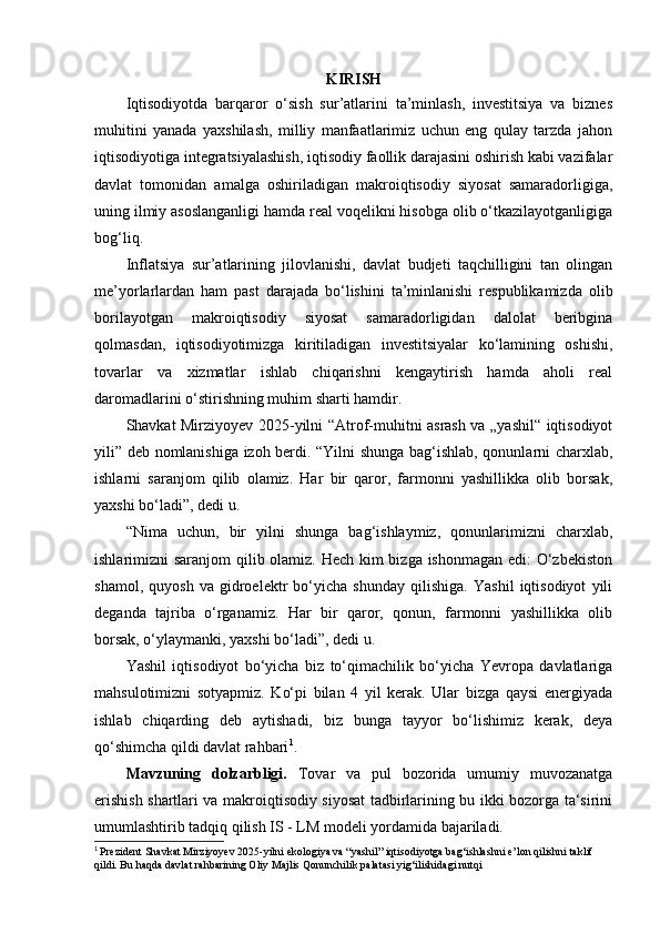 KIRISH
Iqtisodiyotda   barqaror   o‘sish   sur’atlarini   ta’minlash,   investitsiya   va   biznes
muhitini   yanada   yaxshilash,   milliy   manfaatlarimiz   uchun   eng   qulay   tarzda   jahon
iqtisodiyotiga integratsiyalashish, iqtisodiy faollik darajasini oshirish kabi vazifalar
davlat   tomonidan   amalga   oshiriladigan   makroiqtisodiy   siyosat   samaradorligiga,
uning ilmiy asoslanganligi hamda real voqelikni hisobga olib o‘tkazilayotganligiga
bog‘liq.
Inflatsiya   sur’atlarining   jilovlanishi,   davlat   budjeti   taqchilligini   tan   olingan
me’yorlarlardan   ham   past   darajada   bo‘lishini   ta’minlanishi   respublikamizda   olib
borilayotgan   makroiqtisodiy   siyosat   samaradorligidan   dalolat   beribgina
qolmasdan,   iqtisodiyotimizga   kiritiladigan   investitsiyalar   ko‘lamining   oshishi,
tovarlar   va   xizmatlar   ishlab   chiqarishni   kengaytirish   hamda   aholi   real
daromadlarini o‘stirishning muhim sharti hamdir.
Shavkat Mirziyoyev 2025-yilni “Atrof-muhitni asrash va „yashil“ iqtisodiyot
yili” deb nomlanishiga izoh berdi. “Yilni shunga bag‘ishlab, qonunlarni charxlab,
ishlarni   saranjom   qilib   olamiz.   Har   bir   qaror,   farmonni   yashillikka   olib   borsak,
yaxshi bo‘ladi”, dedi u.
“Nima   uchun,   bir   yilni   shunga   bag‘ishlaymiz,   qonunlarimizni   charxlab,
ishlarimizni saranjom qilib olamiz. Hech kim  bizga ishonmagan edi: O‘zbekiston
shamol,   quyosh   va   gidroelektr   bo‘yicha   shunday   qilishiga.   Yashil   iqtisodiyot   yili
deganda   tajriba   o‘rganamiz.   Har   bir   qaror,   qonun,   farmonni   yashillikka   olib
borsak, o‘ylaymanki, yaxshi bo‘ladi”, dedi u.
Yashil   iqtisodiyot   bo‘yicha   biz   to‘qimachilik   bo‘yicha   Yevropa   davlatlariga
mahsulotimizni   sotyapmiz.   Ko‘pi   bilan   4   yil   kerak.   Ular   bizga   qaysi   energiyada
ishlab   chiqarding   deb   aytishadi,   biz   bunga   tayyor   bo‘lishimiz   kerak,   deya
qo‘shimcha qildi davlat rahbari 1
.
Mavzuning   dolzarbligi.   Tovar   va   pul   bozorida   umumiy   muvozanatga
erishish shartlari va makroiqtisodiy siyosat tadbirlarining bu ikki bozorga ta‘sirini
umumlashtirib tadqiq qilish IS - LM modeli yordamida bajariladi.
1
  Prezident Shavkat Mirziyoyev 2025-yilni ekologiya va “yashil” iqtisodiyotga bag‘ishlashni e’lon qilishni taklif 
qildi. Bu haqda davlat rahbarining Oliy Majlis Qonunchilik palatasi yig‘ilishidagi nutqi 