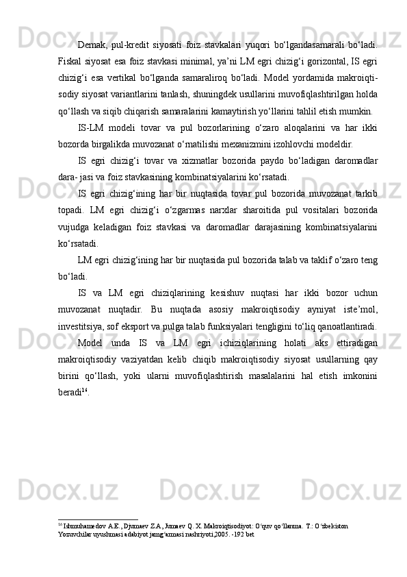 Demak,   pul-kredit   siyosati   foiz   stavkalari   yuqori   bo‘lgandasamarali   bo‘ladi.
Fiskal siyosat esa foiz stavkasi minimal, ya’ni LM egri chizig‘i gorizontal, IS egri
chizig‘i   esa   vertikal   bo‘lganda   samaraliroq   bo‘ladi.   Model   yordamida   makroiqti-
sodiy siyosat variantlarini tanlash, shuningdek usullarini muvofiqlashtirilgan holda
qo‘llash va siqib chiqarish samaralarini kamaytirish yo‘llarini tahlil etish mumkin.
IS-LM   modeli   tovar   va   pul   bozorlarining   o‘zaro   aloqalarini   va   har   ikki
bozorda birgalikda muvozanat o‘rnatilishi mexanizmini izohlovchi modeldir.
IS   egri   chizig‘i   tovar   va   xizmatlar   bozorida   paydo   bo‘ladigan   daromadlar
dara- jasi va foiz stavkasining kombinatsiyalarini ko‘rsatadi.
IS   egri   chizig‘ining   har   bir   nuqtasida   tovar   pul   bozorida   muvozanat   tarkib
topadi.   LM   egri   chizig‘i   o‘zgarmas   narxlar   sharoitida   pul   vositalari   bozorida
vujudga   keladigan   foiz   stavkasi   va   daromadlar   darajasining   kombinatsiyalarini
ko‘rsatadi.
LM egri chizig‘ining har bir nuqtasida pul bozorida talab va taklif o‘zaro teng
bo‘ladi.
IS   va   LM   egri   chiziqlarining   kesishuv   nuqtasi   har   ikki   bozor   uchun
muvozanat   nuqtadir.   Bu   nuqtada   asosiy   makroiqtisodiy   ayniyat   iste’mol,
investitsiya, sof eksport va pulga talab funksiyalari tengligini to‘liq qanoatlantiradi.
Model   unda   IS   va   LM   egri   ichiziqlarining   holati   aks   ettiradigan
makroiqtisodiy   vaziyatdan   kelib   chiqib   makroiqtisodiy   siyosat   usullarning   qay
birini   qo‘llash,   yoki   ularni   muvofiqlashtirish   masalalarini   hal   etish   imkonini
beradi 16
.
16
  Ishmuhamedov  А . Е ., Djumaev Z.A, Jumaev Q. X. Makroiqtisodiyot: O quv qo llanma. ʻ ʻ Т .: O zbekiston 	ʻ
Yozuvchilar uyushmasi adabiyot jamg armasi nashriyoti,2005. -192 bet	
ʻ 