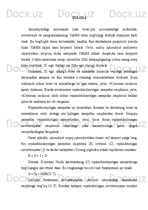 XULOSA
Iqtisodiyotdagi   muvozanat   yoki   tovar-pul   muvozanatiga   erishishda,
investitsiya   va   jamg'armalarning   YaMM   bilan   bog'liqligi   alohida   ahamiyat   kasb
etadi.   Bu   bog'liqlik   shuni   ko'rsatadiki,   banklar   foiz   stavkalarini   pasaytirib   borishi
bilan   YaMM   hajmi   ham   ko'payib   boradi.   Ya'ni,   milliy   iqtisodiyot   moliyaviy
«kislorodni»   ko'proq   olishi   natijasida   YaMM   ishlab   chiqarishi   ham   ko'payib
boradi. Ushbu nazariyani atoqli iqtisodchi Xiks tadqiqqilganligi uchun uning nomi
bilan yuritiladi. IS -egri chizig'i esa Xiks egri chizig'i deyiladi.
Umuman,   IS   egri   chizig'i   tovar   va   xizmatlar   bozorida   vujudga   keladigan
daromadlar   darajasi   va   foiz   stavkasi   o`rtasidagi   munosabatlarni   bildiradi.   Buni
tushunish   uchun   tovar   va   xizmatlarga   bo`lgan   talabni,   ya'ni,   <Keynsian   xochi»ni
qarab chikamiz. Bunda avvalombor rejalashtirilayotgan xarajatlar miqdorini, ya'ni,
«Keynsian   xochi»ni   olish   uchun   rejalashtirilayotgan   xarajatlar   miqdorini   tashkil
qiluvchi omillarni ko`rib chiqamiz.
Rejalashtirilayotgan xarajatlar uy xo'jaliklari, firmalar va davlatning tovar va
xizmatlarini   sotib   olishga   mo`ljallagan   xarajatlar   miqdoridan   iborat.   Haqiqiy
xarajatlar   rejalashtirilgan   xarajatlardan,   ya'ni,   biror   firma   rejalashtirilmagan
investitsiyalar   miqdorini   oshirishga   yoki   kamaytirishga   qaror   qilgan
vaziyatlardagina farqqiladi.
Faraz qilaylik, iqtisodiyot yopiq iqtisodiyotdan iborat, sof eksport nolga teng.
Biz   rejalashtirilayotgan   xarajatlar   miqdorini   (E)   iste'mol   (C),   rejalashtirilgan
investitsiyalar (I) va davlat xarajatlari (G)ning yig'indisi orkali topishimiz mumkin:
E = S + I + G
Demak,   Keynsian   Xochi   daromadning   (U)   rejalashtirilayotgan   xarajatlariga
bog’liqligini aks ettirar ekan. Bu tenglamaga biz iste’mol funksiyasini qo’shsak:
S = S
0  + MSR(U-T)
Iste’mol   funksiyani   ko’rsatayaptiki,   iste’mol   ixtiyoridagi   daromadlar
miqdoriga   bog’liq   (U-T).   Bundan   tashqari   rejalashtirilgan   investitsiyalar   miqdori 
