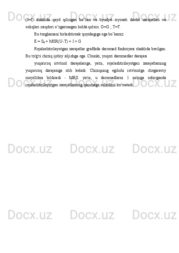 (I=I)   shaklida   qayd   qilingan   bo’lsin   va   byudjet   siyosati   davlat   xarajatlari   va
soliqlari miqdori o’zgarmagan holda qolsin: G=G ; T=T.
Bu tenglamani birlashtirsak quyidagiga ega bo’lamiz:
E = S
0  + MSR(U-T) + I + G
Rejalashtirilayotgan xarajatlar grafikda daromad funksiyasi shaklida berilgan.
Bu to'g'ri chiziq ijobiy siljishga ega. Chunki, yuqori daromadlar darajasi
yuqoriroq   iste'mol   darajalariga,   ya'ni,   rejalashtirilayotgan   xarajatlarning
yuqoriroq   darajasiga   olib   keladi.   Chiziqning   egilishi   iste'molga   chegaraviy
moyillikni   bildiradi   -   MRS.   ya'ni,   u   daromadlarni   1   so'mga   oshirganda
rejalashtirilayotgan xarajatlarning qanchaga oshishini ko'rsatadi. 