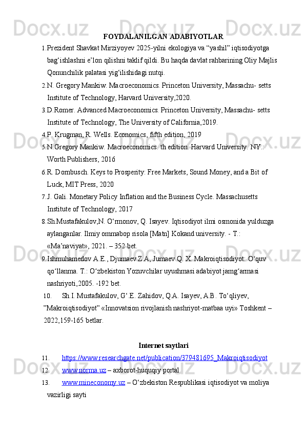 FOYDALANILGAN ADABIYOTLAR
1. Prezident Shavkat Mirziyoyev 2025-yilni ekologiya va “yashil” iqtisodiyotga 
bag‘ishlashni e’lon qilishni taklif qildi. Bu haqda davlat rahbarining Oliy Majlis 
Qonunchilik palatasi yig‘ilishidagi nutqi.
2. N. Gregory Mankiw. Macroeconomics. Princeton University, Massachu- setts 
Institute of Technology, Harvard University,2020.
3. D.Romer. Advanced Macroeconomics. Princeton University, Massachu- setts 
Institute of Technology, The University of California,2019 .
4. P. Krugman, R. Wells. Economics, fifth edition, 2019
5. N.Gregory Mankiw. Macroeconomics. th edition. Harvard University. NY.: 
Worth Publishers, 2016
6. R. Dornbusch. Keys to Prosperity: Free Markets, Sound Money, and a Bit of 
Luck, MIT Press, 2020
7. J. Gali. Monetary Policy Inflation and the Business Cycle. Massachusetts
Institute of Technology, 2017
8. Sh.Mustafakulov,N. O‘rmonov, Q. Isayev. Iqtisodiyot ilmi osmonida yulduzga 
aylanganlar. Ilmiy ommabop risola [Matn] Kokand university. - T.: 
«Ma’naviyat», 2021. – 352 bet.
9. Ishmuhamedov А.Е., Djumaev Z.A, Jumaev Q. X. Makroiqtisodiyot: O quv ʻ
qo llanma. Т.: O zbekiston Yozuvchilar uyushmasi adabiyot jamg armasi 	
ʻ ʻ ʻ
nashriyoti,2005. -192 bet.
10. Sh.I. Mustafakulov, G‘.E. Zahidov, Q.A. Isayev, A.B. To‘qliyev, 
”Makroiqtisodiyot” «Innovatsion rivojlanish nashriyot-matbaa uyi» Toshkent – 
2022,159-165 betlar.
Internet saytlari
11. https://www.researchgate.net/publication/379481695_Makroiqtisodiyot   
12. www.norma.uz     – axborot-huquqiy portal
13. www.mineconomy.uz     – O‘zbekiston Respublikasi iqtisodiyot va moliya 
vazirligi sayti 