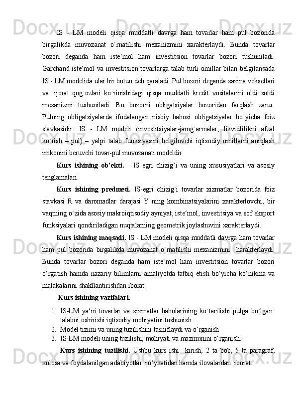 IS   -   LM   modeli   qisqa   muddatli   davrga   ham   tovarlar   ham   pul   bozorida
birgalikda   muvozanat   o`rnatilishi   mexanizmini   xarakterlaydi.   Bunda   tovarlar
bozori   deganda   ham   iste‘mol   ham   investitsion   tovarlar   bozori   tushuniladi.
Garchand iste‘mol  va investitsion  tovarlarga talab turli omillar bilan belgilansada
IS - LM modelida ular bir butun deb qaraladi. Pul bozori deganda xazina veksellari
va   tijorat   qog`ozlari   ko`rinishidagi   qisqa   muddatli   kredit   vositalarini   oldi   sotdi
mexanizmi   tushuniladi.   Bu   bozorni   obligatsiyalar   bozoridan   farqlash   zarur.
Pulning   obligatsiyalarda   ifodalangan   nisbiy   bahosi   obligatsiyalar   bo`yicha   foiz
stavkasidir.   IS   -   LM   modeli   (investitsiyalar-jamg`armalar,   likvidlilikni   afzal
ko`rish   –   pul)   –   yalpi   talab   funksiyasini   belgilovchi   iqtisodiy   omillarni   aniqlash
imkonini beruvchi tovar-pul muvozanati modeldir.
Kurs   ishining   о b’ е kti.       IS   egri   chizig’i   va   uning   xususiyatlari   va   asosiy
tenglamalari.
Kurs   ishining   predmeti.   IS-egri   chizig`i   tovarlar   xizmatlar   bozorida   foiz
stavkasi   R   va   daromadlar   darajasi   Y   ning   kombinatsiyalarini   xarakterlovchi,   bir
vaqtning o`zida asosiy makroiqtisodiy ayniyat, iste‘mol, investitsiya va sof eksport
funksiyalari qondiriladigan nuqtalarning geometrik joylashuvini xarakterlaydi.
Kurs ishining maqsadi.  IS - LM modeli qisqa muddatli davrga ham tovarlar
ham   pul   bozorida   birgalikda   muvozanat   o`rnatilishi   mexanizmini     harakterlaydi.
Bunda   tovarlar   bozori   deganda   ham   iste‘mol   ham   investitsion   tovarlar   bozori
o‘rgatish   hamda   nazariy   bilimlarni   amaliyotda   tatbiq   etish   bo‘yicha   ko‘nikma   va
malakalarini shakllantirishdan iborat.
 Kurs ishining vazifalari.
1. IS-LM   ya‘ni   tovarlar   va   xizmatlar   baholarining   ko`tarilishi   pulga   bo`lgan
talabni oshirishi iqtisodiy mohiyatini tushunish.
2. Model tizimi va uning tuzilishini tasniflaydi va  o‘rganish
3. IS-LM modeli uning tuzilishi, mohiyati va mazmunini o‘rganish.
Kurs   ishining   tuzilishi.   Ushbu   kurs   ishi     kirish,   2   ta   bob,   5   ta   paragraf,
xulosa va foydalanilgan adabiyotlar  ro‘yxatidan hamda ilovalardan  iborat. 
