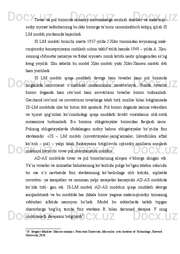 Tovar va pul bozorida umumiy muvozanatga erishish shartlari va makroiqti-
sodiy siyosat tadbirlarining bu ikki bozorga ta’sirini umumlashtirib tadqiq qilish IS
LM modeli yordamida bajariladi.
IS   LM   modeli   birinchi   marta   1937-yilda   J.Xiks   tomonidan   keynsning   mak-
roiqtisodiy konsepsiyasini izohlash uchun taklif etildi hamda 1949 – yilda A. Xan-
senning «Monetar nazariya va fiskal siyosat» nomli kitobi nashr qilinganidan so‘ng
keng   yoyildi.   Shu   sababli   bu   model   Xiks   modeli   yoki   Xiks-Xansen   modeli   deb
ham yuritiladi.
IS   LM   modeli   qisqa   muddatli   davrga   ham   tovarlar   ham   pul   bozorida
birgalikda   muvozanat   o‘rnatilishi   mexanizmini   xarakterlaydi.   Bunda   tovarlar
bozori   deganda   ham   iste’mol   ham   investitsion   tovarlar   bozori   tushuniladi.
Garchand iste’mol  va investitsion  tovarlarga talab turli omillar bilan belgilansada
IS–LM modelida ular bir butun deb qaraladi. Pul bozori deganda xazina veksellari
va   tijorat   qog‘ozlari   ko‘rinishidagi   qisqa   muddatli   kredit   vositalarini   oldi-sotdi
mexanizmi   tushuniladi.   Bu   bozorni   obligatsiyalar   bozoridan   farqlash   zarur.
Pulning   obligatsiyalarda   ifodalangan   nisbiy   bahosi   obligatsiyalar   bo‘yicha   foiz
stavkasidir.   «IS   –   LM   modeli   (investitsiyalar-jamg‘armalar,   likvidlilikni   afzal
ko‘rish   –   pul)   –   yalpi   talab   funksiyasini   belgilovchi   iqtisodiy   omillarni   aniqlash
imkonini beruvchi tovar-pul muvozanatim modeli».
AD-AS   modelida   tovar   va   pul   bozorlarining   aloqasi   e’tiborga   olingan   edi.
Ya’ni tovarlar va xizmatlar baholarining ko‘tarilishi pulga bo‘lgan talabni oshirishi
bu   esa   o‘z   navbatida   foiz   stavkasining   ko‘tarilishiga   olib   kelishi,   oqibatda
investitsi-   ya   xarajatlari   va   umuman   yalpi   xarajatlar   kamayishi   AD-AS   modelida
ko‘zda   tutil-   gan   edi.   IS-LM   modeli   AD-AS   modelini   qisqa   muddatli   davrga
aniqlashtiradi   va   bu   modelda   har   ikkala   bozor   yagona   makroiqtisodiy   tizimning
sektorlari   sifatida   namoyon   bo‘ladi.   Model   bu   sektorlarda   tarkib   topgan
sharoitlarga   bog‘liq   tarzda   foiz   stavkasi   R   bilan   daromad   darajasi   Y   ning
muvozanatli darajasini belgilaydi 2
.
2
  N. Gregory Mankiw. Macroeconomics. Princeton University, Massachu- setts Institute of Technology, Harvard 
University,2020. 