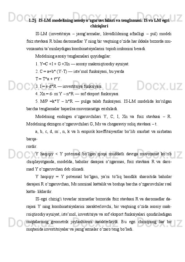 1.2 §   IS-LM modelining asosiy o‘zgaruvchilari va tenglamasi. IS va LM egri
chiziqlari
IS-LM   (investitsiya   –   jamg‘armalar,   likvidlilikning   afzalligi   –   pul)   modeli
foiz stavkasi R bilan daromadlar Y ning bir vaqtning o‘zida har ikkala bozorda mu-
vozanatni ta’minlaydigan kombinatsiyalarini topish imkonini beradi.
Modelning asosiy tenglamalari quyidagilar:
1. Y=C +I + G +Xn — asosiy makroiqtisodiy ayniyat.
2. C = a+b* (Y-T) — iste’mol funksiyasi, bu yerda
T = T*a + t*Y.
3. I = e-d*R — investitsiya funksiyasi.
4. Xn = d- m`Y – n*R — sof eksport funksiyasi.
5.   M/P   =k*Y   –   h*R   —   pulga   talab   funksiyasi.   IS-LM   modelida   ko‘rilgan
barcha tenglamalar bajarilsa muvozanatga erishiladi.
Modelning   endogen   o‘zgaruvchilari   Y,   C,   I,   Xn   va   foiz   stavkasi   –   R.
Modelning ekzogen o‘zgaruvchilari G, Ms va chegaraviy soliq stavkasi – t.
a,   b,   c,   d,   m`,   n,   k   va   h   empirik   koeffitsiyentlar   bo‘lib   musbat   va   nisbatan
barqa-
rordir.
Y   haqiqiy   <   Y   potensial   bo‘lgan   qisqa   muddatli   davrga   muvozanat   ko‘rib
chiqilayotganda,   modelda,   baholar   darajasi   o‘zgarmas,   foiz   stavkasi   R   va   daro-
mad Y o‘zgaruvchan deb olinadi.
Y   haqiqiy   =   Y   potensial   bo‘lgan,   ya’ni   to‘liq   bandlik   sharoitida   baholar
darajasi R o‘zgaruvchan, Ms nominal kattalik va boshqa barcha o‘zgaruvchilar real
katta- liklardir.
IS-egri chizig‘i tovarlar xizmatlar bozorida foiz stavkasi R va daromadlar da-
rajasi   Y   ning   kombinatsiyalarini   xarakterlovchi,   bir   vaqtning   o‘zida   asosiy   mak-
roiqtisodiy ayniyat, iste’mol, investitsiya va sof eksport funksiyalari qondiriladigan
nuqtalarning   geometrik   joylashuvini   xarakterlaydi.   Bu   egri   chiziqning   har   bir
nuqtasida investitsiyalar va jamg‘armalar o‘zaro teng bo‘ladi. 