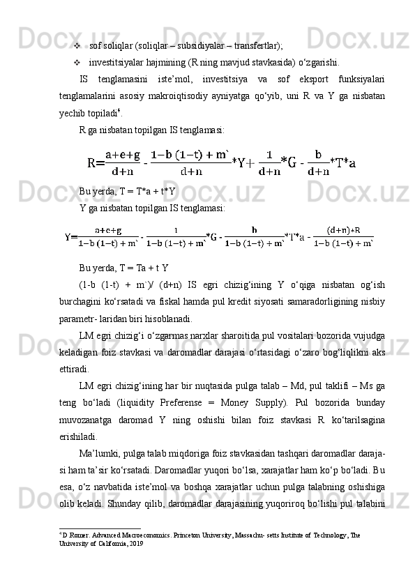  sof soliqlar (soliqlar – subsidiyalar – transfertlar);
 investitsiyalar hajmining (R ning mavjud stavkasida) o‘zgarishi.
IS   tenglamasini   iste’mol,   investitsiya   va   sof   eksport   funksiyalari
tenglamalarini   asosiy   makroiqtisodiy   ayniyatga   qo‘yib,   uni   R   va   Y   ga   nisbatan
yechib topiladi 4
.
R ga nisbatan topilgan IS tenglamasi:
Bu yerda, T = T*a + t*Y
Y ga nisbatan topilgan IS tenglamasi: 
Bu yerda, T = Ta + t Y
(1-b   (1-t)   +   m`)/   (d+n)   IS   egri   chizig‘ining   Y   o‘qiga   nisbatan   og‘ish
burchagini ko‘rsatadi va fiskal hamda pul kredit siyosati samaradorligining nisbiy
parametr- laridan biri hisoblanadi.
LM egri chizig‘i o‘zgarmas narxlar sharoitida pul vositalari bozorida vujudga
keladigan   foiz   stavkasi   va   daromadlar   darajasi   o‘rtasidagi   o‘zaro  bog‘liqlikni   aks
ettiradi.
LM egri chizig‘ining har bir nuqtasida pulga talab – Md, pul taklifi – Ms ga
teng   bo‘ladi   (liquidity   Preferense   =   Money   Supply).   Pul   bozorida   bunday
muvozanatga   daromad   Y   ning   oshishi   bilan   foiz   stavkasi   R   ko‘tarilsagina
erishiladi.
Ma’lumki, pulga talab miqdoriga foiz stavkasidan tashqari daromadlar daraja-
si ham ta’sir ko‘rsatadi. Daromadlar yuqori bo‘lsa, xarajatlar ham ko‘p bo‘ladi. Bu
esa,   o‘z   navbatida   iste’mol   va   boshqa   xarajatlar   uchun   pulga   talabning   oshishiga
olib keladi. Shunday qilib, daromadlar darajasining yuqoriroq bo‘lishi pul talabini
4
  D.Romer. Advanced Macroeconomics. Princeton University, Massachu- setts Institute of Technology, The 
University of California, 2019 