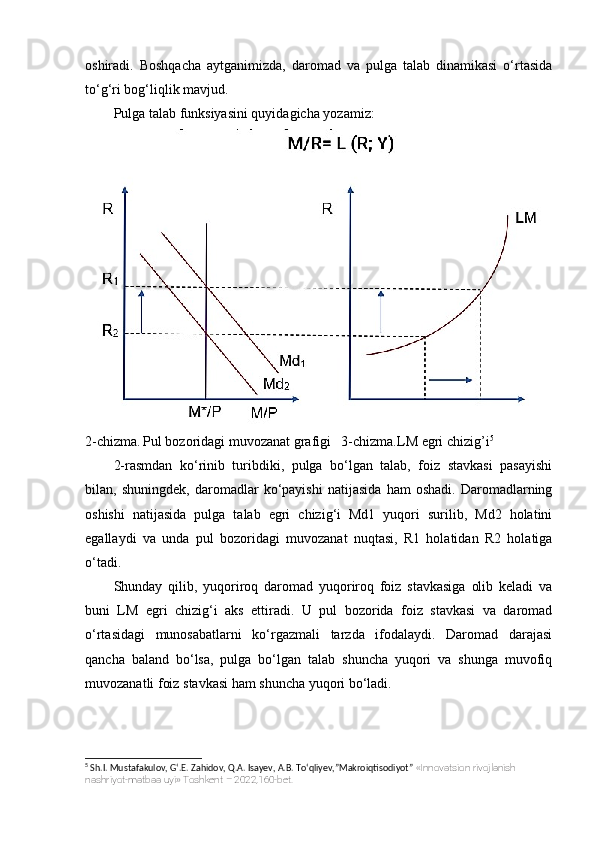oshiradi.   Boshqacha   aytganimizda,   daromad   va   pulga   talab   dinamikasi   o‘rtasida
to‘g‘ri bog‘liqlik mavjud.
Pulga talab funksiyasini quyidagicha yozamiz:
2-chizma.   Pul bozoridagi muvozanat grafigi   3-chizma.LM egri chizig’i 5
2-rasmdan   ko‘rinib   turibdiki,   pulga   bo‘lgan   talab,   foiz   stavkasi   pasayishi
bilan,   shuningdek,   daromadlar   ko‘payishi   natijasida   ham   oshadi.   Daromadlarning
oshishi   natijasida   pulga   talab   egri   chizig‘i   Md1   yuqori   surilib,   Md2   holatini
egallaydi   va   unda   pul   bozoridagi   muvozanat   nuqtasi,   R1   holatidan   R2   holatiga
o‘tadi.
Shunday   qilib,   yuqoriroq   daromad   yuqoriroq   foiz   stavkasiga   olib   keladi   va
buni   LM   egri   chizig‘i   aks   ettiradi.   U   pul   bozorida   foiz   stavkasi   va   daromad
o‘rtasidagi   munosabatlarni   ko‘rgazmali   tarzda   ifodalaydi.   Daromad   darajasi
qancha   baland   bo‘lsa,   pulga   bo‘lgan   talab   shuncha   yuqori   va   shunga   muvofiq
muvozanatli foiz stavkasi ham shuncha yuqori bo‘ladi.
5
 Sh.I. Mustafakulov, G‘.E. Zahidov, Q.A. Isayev, A.B. To‘qliyev,”Makroiqtisodiyot”  «Innovatsion rivojlanish 
nashriyot-matbaa uyi» Toshkent – 2022,160-bet. 