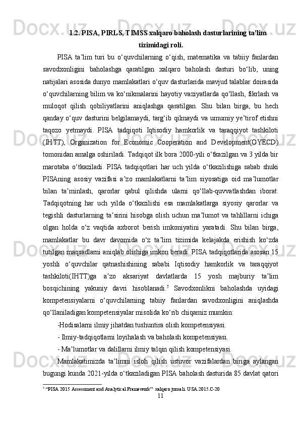 1.2.  PISA, PIRLS, TIMSS xalqaro baholash dastur lar ining  ta’lim
tizimidagi roli .
PISA   ta lim   turi   bu   o‘quvchilarning   o‘qish,   matematika   va   tabiiy   fanlardanʼ
savodxonligini   baholashga   qaratilgan   xalqaro   baholash   dasturi   bo‘lib,   uning
natijalari asosida dunyo mamlakatlari o‘quv dasturlarida mavjud talablar doirasida
o‘quvchilarning bilim va ko‘nikmalarini hayotiy vaziyatlarda qo‘llash, fikrlash va
muloqot   qilish   qobiliyatlarini   aniqlashga   qaratilgan.   Shu   bilan   birga,   bu   hech
qanday o‘quv dasturini belgilamaydi, targ‘ib qilmaydi va umumiy ye’tirof etishni
taqozo   yetmaydi.   PISA   tadqiqoti   Iqtisodiy   hamkorlik   va   taraqqiyot   tashkiloti
(IHTT),   Organization   for   Economic   Cooperation   and   Development(OYECD)
tomonidan amalga oshiriladi. Tadqiqot ilk bora 2000-yili o‘tkazilgan va 3 yilda bir
marotaba   o‘tkaziladi.   PISA   tadqiqotlari   har   uch   yilda   o‘tkazilishiga   sabab   shuki
PISAning   asosiy   vazifasi   a zo   mamlakatlarni   ta lim   siyosatiga   oid   ma lumotlar	
ʼ ʼ ʼ
bilan   ta minlash,   qarorlar   qabul   qilishda   ularni   qo‘llab-quvvatlashdan   iborat.	
ʼ
Tadqiqotning   har   uch   yilda   o‘tkazilishi   esa   mamlakatlarga   siyosiy   qarorlar   va
tegishli   dasturlarning   ta sirini   hisobga   olish   uchun   ma lumot   va   tahlillarni   ichiga	
ʼ ʼ
olgan   holda   o‘z   vaqtida   axborot   berish   imkoniyatini   yaratadi.   Shu   bilan   birga,
mamlakatlar   bu   davr   davomida   o‘z   ta lim   tizimida   kelajakda   erishish   ko‘zda	
ʼ
tutilgan maqsadlarni aniqlab olishiga imkon beradi. PISA tadqiqotlarida asosan 15
yoshli   o‘quvchilar   qatnashishining   sababi   Iqtisodiy   hamkorlik   va   taraqqiyot
tashkiloti(IHTT)ga   a zo   aksariyat   davlatlarda   15   yosh   majburiy   ta lim	
ʼ ʼ
bosqichining   yakuniy   davri   hisoblanadi. 5
  Savodxonlikni   baholashda   uyidagi
kompetensiyalarni   o‘quvchilarning   tabiiy   fanlardan   savodxonligini   aniqlashda
qo‘llaniladigan kompetensiyalar misolida ko‘rib chiqamiz mumkin: 
-Hodisalarni ilmiy jihatdan tushuntira olish kompetensiyasi. 
- Ilmiy-tadqiqotlarni loyihalash va baholash kompetensiyasi. 
- Ma lumotlar va dalillarni ilmiy talqin qilish kompetensiyasi.	
ʼ
Mamlakatimizda   ta limni   isloh   qilish   ustuvor   vazifalardan   biriga   aylangan	
ʼ
bugungi kunda 2021-yilda o‘tkaziladigan PISA baholash dasturida 85 davlat qatori
5
 “PISA 2015 Assessment and Analytical Framework”  xalqaro jurnali. USA.2015.C-20
11 