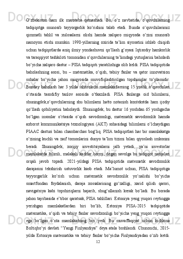 O‘zbekiston   ham   ilk   marotaba   qatnashadi.   Bu,   o‘z   navbatida,   o‘quvchilarning
tadqiqotga   munosib   tayyorgarlik   ko‘rishini   talab   etadi.   Bunda   o‘quvchilarimiz
qimmatli   tahlil   va   xulosalarni   olishi   hamda   xalqaro   miqyosda   o‘zini   munosib
namoyon   etishi   mumkin.   1990-yillarning   oxirida   ta lim   siyosatini   ishlab   chiqishʼ
uchun   tadqiqotlarda   aniq   ilmiy   yondashuvni   qo‘llash   g‘oyasi   Iqtisodiy   hamkorlik
va taraqqiyot tashkiloti tomonidan o‘quvchilarning ta limdagi yutuqlarini baholash
ʼ
bo‘yicha xalqaro dastur – PISA tadqiqoti yaratilishiga olib keldi. PISA tadqiqotida
baholashning   asosi,   bu   –   matematika,   o‘qish,   tabiiy   fanlar   va   qator   innovatsion
sohalar   bo‘yicha   jahon   miqyosida   muvofiqlashtirilgan   topshiriqlar   to‘plamidir.
Bunday   baholash   har   3   yilda   ishtirokchi   mamlakatlarning   15   yoshli   o‘quvchilari
o‘rtasida   tasodifiy   tanlov   asosida   o‘tkaziladi.   PISA   fanlarga   oid   bilimlarni,
shuningdek,o‘quvchilarning   shu   bilimlarni   hatto   notanish   kontekstda   ham   ijodiy
qo‘llash   qobiliyatini   baholaydi.   Shuningdek,   bu   dastur   16   yoshdan   65   yoshgacha
bo‘lgan   insonlar   o‘rtasida   o‘qish   savodxonligi,   matematik   savodxonlik   hamda
axborot   kommunikatsiya   texnologiyasi   (AKT)   sohasidagi   bilimlarni   o‘lchaydigan
PIAAC   dasturi   bilan   chambarchas   bog‘liq.   PISA   tadqiqotlari   har   bir   mamlakatga
o‘zining   kuchli   va   zaif   tomonlarini   dunyo   ta lim   tizimi   bilan   qiyoslash   imkonini	
ʼ
beradi.   Shuningdek,   xorijiy   investitsiyalarni   jalb   yetadi,   ya ni   investorlar	
ʼ
mamlakatda   bilimli,   malakali   kadrlar   bormi,   degan   savolga   bu   tadqiqot   natijalari
orqali   javob   topadi.   2021-yildagi   PISA   tadqiqotida   matematik   savodxonlik
darajasini   tekshirish   ustuvorlik   kasb   etadi.   Ma lumot   uchun,   PISA   tadqiqotiga	
ʼ
tayyorgarlik   ko‘rish   uchun   matematik   savodxonlik   yo‘nalishi   bo‘yicha
smartfondan   foydalanish,   daraja   xossalarining   go‘zalligi,   xarid   qilish   qarori,
navigatsiya   kabi   topshiriqlarni   bajarib,   shug‘ullanish   kerak   bo‘ladi.   Bu   borada
jahon tajribasida  e’tibor  qaratsak, PISA tahlillari:  Estoniya yeng yuqori  reytingga
yerishgan   mamlakatlardan   biri   bo‘lib,   Estoniya   PISA-2015   tadqiqotida
matematika,   o‘qish   va   tabiiy   fanlar   savodxonligi   bo‘yicha   yeng   yuqori   reytingga
ega   bo‘lgan   o‘nta   mamlakatning   biri   yedi.   Bu   muvaffaqiyat   uchun   kichkina
Boltiqbo‘yi   davlati   “Yangi   Finlyandiya”   deya   atala   boshlandi.   Chunonchi,   2015-
yilda   Estoniya   matematika   va   tabiiy   fanlar   bo‘yicha   Finlyandiyadan   o‘zib   ketdi.
12 