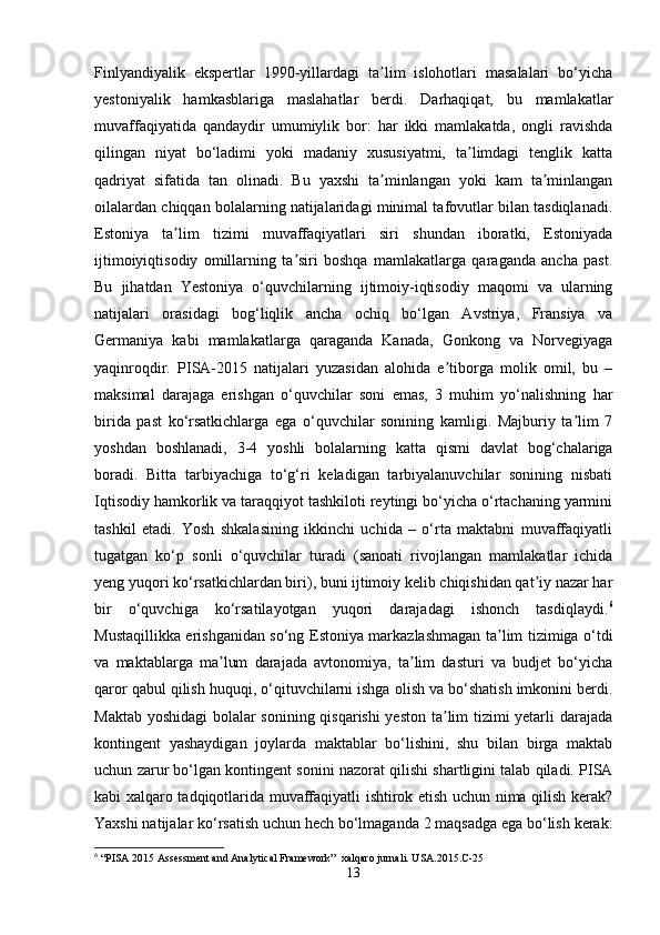 Finlyandiyalik   ekspertlar   1990-yillardagi   ta lim   islohotlari   masalalari   bo‘yichaʼ
yestoniyalik   hamkasblariga   maslahatlar   berdi.   Darhaqiqat,   bu   mamlakatlar
muvaffaqiyatida   qandaydir   umumiylik   bor:   har   ikki   mamlakatda,   ongli   ravishda
qilingan   niyat   bo‘ladimi   yoki   madaniy   xususiyatmi,   ta limdagi   tenglik   katta	
ʼ
qadriyat   sifatida   tan   olinadi.   Bu   yaxshi   ta minlangan   yoki   kam   ta minlangan	
ʼ ʼ
oilalardan chiqqan bolalarning natijalaridagi minimal tafovutlar bilan tasdiqlanadi.
Estoniya   ta lim   tizimi   muvaffaqiyatlari   siri   shundan   iboratki,   Estoniyada	
ʼ
ijtimoiyiqtisodiy   omillarning   ta siri   boshqa   mamlakatlarga   qaraganda   ancha   past.	
ʼ
Bu   jihatdan   Yestoniya   o‘quvchilarning   ijtimoiy-iqtisodiy   maqomi   va   ularning
natijalari   orasidagi   bog‘liqlik   ancha   ochiq   bo‘lgan   Avstriya,   Fransiya   va
Germaniya   kabi   mamlakatlarga   qaraganda   Kanada,   Gonkong   va   Norvegiyaga
yaqinroqdir.   PISA-2015   natijalari   yuzasidan   alohida   e tiborga   molik   omil,   bu   –	
ʼ
maksimal   darajaga   erishgan   o‘quvchilar   soni   emas,   3   muhim   yo‘nalishning   har
birida   past   ko‘rsatkichlarga   ega   o‘quvchilar   sonining   kamligi.   Majburiy   ta lim   7	
ʼ
yoshdan   boshlanadi,   3-4   yoshli   bolalarning   katta   qismi   davlat   bog‘chalariga
boradi.   Bitta   tarbiyachiga   to‘g‘ri   keladigan   tarbiyalanuvchilar   sonining   nisbati
Iqtisodiy hamkorlik va taraqqiyot tashkiloti reytingi bo‘yicha o‘rtachaning yarmini
tashkil   etadi.   Yosh   shkalasining   ikkinchi   uchida   –   o‘rta   maktabni   muvaffaqiyatli
tugatgan   ko‘p   sonli   o‘quvchilar   turadi   (sanoati   rivojlangan   mamlakatlar   ichida
yeng yuqori ko‘rsatkichlardan biri), buni ijtimoiy kelib chiqishidan qat iy nazar har	
ʼ
bir   o‘quvchiga   ko‘rsatilayotgan   yuqori   darajadagi   ishonch   tasdiqlaydi. 6
Mustaqillikka erishganidan so‘ng Estoniya markazlashmagan ta lim tizimiga o‘tdi	
ʼ
va   maktablarga   ma lum   darajada   avtonomiya,   ta lim   dasturi   va   budjet   bo‘yicha	
ʼ ʼ
qaror qabul qilish huquqi, o‘qituvchilarni ishga olish va bo‘shatish imkonini berdi.
Maktab yoshidagi  bolalar sonining qisqarishi  yeston ta lim tizimi yetarli darajada	
ʼ
kontingent   yashaydigan   joylarda   maktablar   bo‘lishini,   shu   bilan   birga   maktab
uchun zarur bo‘lgan kontingent sonini nazorat qilishi shartligini talab qiladi. PISA
kabi xalqaro tadqiqotlarida muvaffaqiyatli ishtirok etish uchun nima qilish kerak?
Yaxshi natijalar ko‘rsatish uchun hech bo‘lmaganda 2 maqsadga ega bo‘lish kerak:
6
 “PISA 2015 Assessment and Analytical Framework”  xalqaro jurnali. USA.2015.C-25
13 