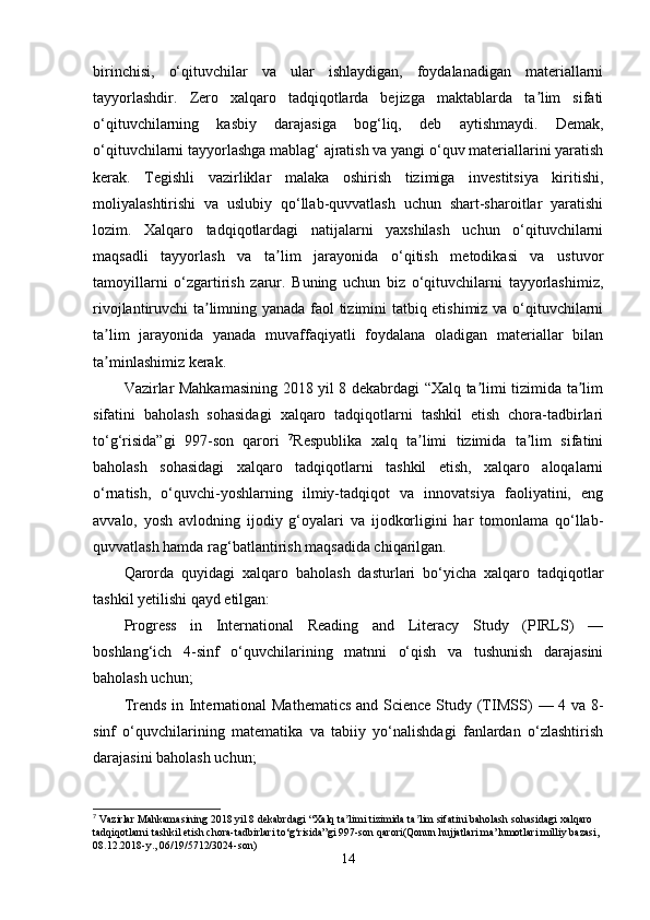 birinchisi,   o‘qituvchilar   va   ular   ishlaydigan,   foydalanadigan   materiallarni
tayyorlashdir.   Zero   xalqaro   tadqiqotlarda   bejizga   maktablarda   ta lim   sifatiʼ
o‘qituvchilarning   kasbiy   darajasiga   bog‘liq,   deb   aytishmaydi.   Demak,
o‘qituvchilarni tayyorlashga mablag‘ ajratish va yangi o‘quv materiallarini yaratish
kerak.   Tegishli   vazirliklar   malaka   oshirish   tizimiga   investitsiya   kiritishi,
moliyalashtirishi   va   uslubiy   qo‘llab-quvvatlash   uchun   shart-sharoitlar   yaratishi
lozim.   Xalqaro   tadqiqotlardagi   natijalarni   yaxshilash   uchun   o‘qituvchilarni
maqsadli   tayyorlash   va   ta lim   jarayonida   o‘qitish   metodikasi   va   ustuvor	
ʼ
tamoyillarni   o‘zgartirish   zarur.   Buning   uchun   biz   o‘qituvchilarni   tayyorlashimiz,
rivojlantiruvchi ta limning yanada faol tizimini tatbiq etishimiz va o‘qituvchilarni	
ʼ
ta lim   jarayonida   yanada   muvaffaqiyatli   foydalana   oladigan   materiallar   bilan	
ʼ
ta minlashimiz kerak.
ʼ
Vazirlar Mahkamasining 2018 yil 8 dekabrdagi “Xalq ta limi tizimida ta lim	
ʼ ʼ
sifatini   baholash   sohasidagi   xalqaro   tadqiqotlarni   tashkil   etish   chora-tadbirlari
to‘g‘risida”gi   997-son   qarori   7
Respublika   xalq   ta limi   tizimida   ta lim   sifatini	
ʼ ʼ
baholash   sohasidagi   xalqaro   tadqiqotlarni   tashkil   etish,   xalqaro   aloqalarni
o‘rnatish,   o‘quvchi-yoshlarning   ilmiy-tadqiqot   va   innovatsiya   faoliyatini,   eng
avvalo,   yosh   avlodning   ijodiy   g‘oyalari   va   ijodkorligini   har   tomonlama   qo‘llab-
quvvatlash hamda rag‘batlantirish maqsadida chiqarilgan. 
Qarorda   quyidagi   xalqaro   baholash   dasturlari   bo‘yicha   xalqaro   tadqiqotlar
tashkil yetilishi qayd etilgan:
Progress   in   International   Reading   and   Literacy   Study   (PIRLS)   —
boshlang‘ich   4-sinf   o‘quvchilarining   matnni   o‘qish   va   tushunish   darajasini
baholash uchun; 
Trends in International Mathematics  and Science Study (TIMSS)   — 4 va 8-
sinf   o‘quvchilarining   matematika   va   tabiiy   yo‘nalishdagi   fanlardan   o‘zlashtirish
darajasini baholash uchun;
7
 Vazirlar Mahkamasining 2018 yil 8 dekabrdagi “Xalq ta limi tizimida ta lim sifatini baholash sohasidagi xalqaro 	
ʼ ʼ
tadqiqotlarni tashkil etish chora-tadbirlari to‘g‘risida”gi 997-son qarori(Qonun hujjatlari ma’lumotlari milliy bazasi, 
08.12.2018-y., 06/19/5712/3024-son)
14 