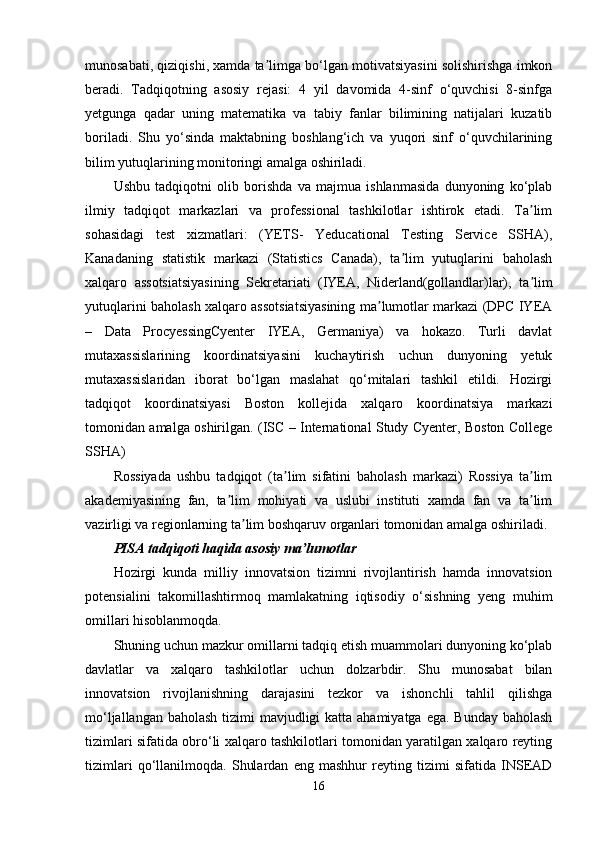 munosabati, qiziqishi, xamda ta limga bo‘lgan motivatsiyasini solishirishga imkonʼ
beradi.   Tadqiqotning   asosiy   rejasi:   4   yil   davomida   4-sinf   o‘quvchisi   8-sinfga
yetgunga   qadar   uning   matematika   va   tabiy   fanlar   bilimining   natijalari   kuzatib
boriladi.   Shu   yo‘sinda   maktabning   boshlang‘ich   va   yuqori   sinf   o‘quvchilarining
bilim yutuqlarining monitoringi amalga oshiriladi.
Ushbu   tadqiqotni   olib   borishda   va   majmua   ishlanmasida   dunyoning   ko‘plab
ilmiy   tadqiqot   markazlari   va   professional   tashkilotlar   ishtirok   etadi.   Ta lim	
ʼ
sohasidagi   test   xizmatlari:   (YETS-   Yeducational   Testing   Service   SSHA),
Kanadaning   statistik   markazi   (Statistics   Canada),   ta lim   yutuqlarini   baholash	
ʼ
xalqaro   assotsiatsiyasining   Sekretariati   (IYEA,   Niderland(gollandlar)lar),   ta lim	
ʼ
yutuqlarini baholash xalqaro assotsiatsiyasining ma lumotlar markazi (DPC IYEA	
ʼ
–   Data   ProcyessingCyenter   IYEA,   Germaniya)   va   hokazo.   Turli   davlat
mutaxassislarining   koordinatsiyasini   kuchaytirish   uchun   dunyoning   yetuk
mutaxassislaridan   iborat   bo‘lgan   maslahat   qo‘mitalari   tashkil   etildi.   Hozirgi
tadqiqot   koordinatsiyasi   Boston   kollejida   xalqaro   koordinatsiya   markazi
tomonidan amalga oshirilgan. (ISC – International Study Cyenter, Boston College
SSHA)
Rossiyada   ushbu   tadqiqot   (ta lim   sifatini   baholash   markazi)   Rossiya   ta lim	
ʼ ʼ
akademiyasining   fan,   ta lim   mohiyati   va   uslubi   instituti   xamda   fan   va   ta lim	
ʼ ʼ
vazirligi va regionlarning ta lim boshqaruv organlari tomonidan amalga oshiriladi. 	
ʼ
PISA tadqiqoti haqida asosiy ma lumotlar	
ʼ
Hozirgi   kunda   milliy   innovatsion   tizimni   rivojlantirish   hamda   innovatsion
potensialini   takomillashtirmoq   mamlakatning   iqtisodiy   o‘sishning   yeng   muhim
omillari hisoblanmoqda.
Shuning uchun mazkur omillarni tadqiq etish muammolari dunyoning ko‘plab
davlatlar   va   xalqaro   tashkilotlar   uchun   dolzarbdir.   Shu   munosabat   bilan
innovatsion   rivojlanishning   darajasini   tezkor   va   ishonchli   tahlil   qilishga
mo‘ljallangan baholash tizimi mavjudligi  katta ahamiyatga ega. Bunday baholash
tizimlari sifatida obro‘li xalqaro tashkilotlari tomonidan yaratilgan xalqaro reyting
tizimlari   qo‘llanilmoqda.   Shulardan   eng   mashhur   reyting   tizimi   sifatida   INSEAD
16 